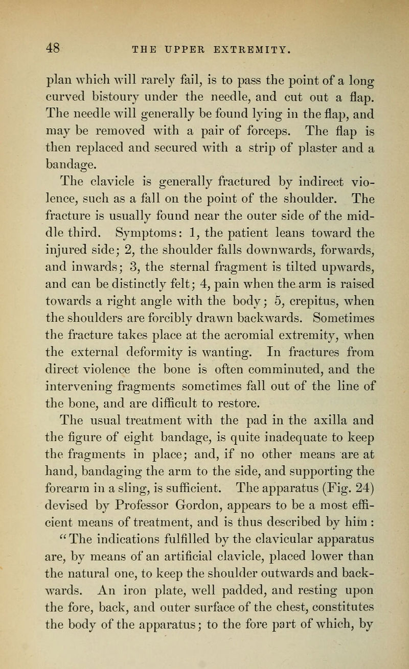 plan which will rarely fail, is to pass the point of a long curved bistoury under the needle, and cut out a flap. The needle will generally be found lying in the flap, and may be removed with a pair of forceps. The flap is then replaced and secured with a strip of plaster and a bandage. The clavicle is generally fractured by indirect vio- lence, such as a fall on the point of the shoulder. The fracture is usually found near the outer side of the mid- dle third. Symptoms: 1, the patient leans toward the injured side; 2, the shoulder falls downwards, forwards, and inwards; 3, the sternal fragment is tilted upwards, and can be distinctly felt; 4, pain when the arm is raised towards a right angle with the body; 5, crepitus, when the shoulders are forcibly drawn backwards. Sometimes the fracture takes place at the acromial extremity, when the external deformity is wanting. In fractures from direct violence the bone is often comminuted, and the intervening fragments sometimes fall out of the line of the bone, and are difficult to restore. The usual treatment with the pad in the axilla and the figure of eight bandage, is quite inadequate to keep the fragments in place; and, if no other means are at hand, bandaging the arm to the side, and supporting the forearm in a sling, is sufficient. The apparatus (Fig. 24) devised by Professor Gordon, appears to be a most effi- cient means of treatment, and is thus described by him : The indications fulfilled by the clavicular apparatus are, by means of an artificial clavicle, placed lower than the natural one, to keep the shoulder outwards and back- wards. An iron plate, well padded, and resting upon the fore, back, and outer surface of the chest, constitutes the body of the apparatus; to the fore part of w^hich, by
