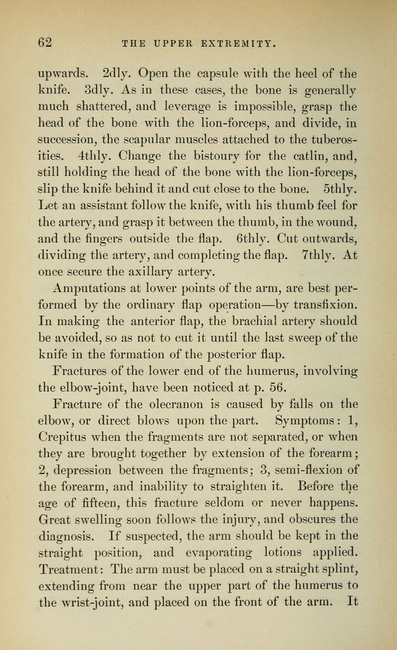 upwards. 2dly. Open the capsule with the heel of the knife. 3dly. As in these cases^ the bone is generally much shattered, and leverage is impossible, grasp the head of the bone with the lion-forceps, and divide, in succession, the scapular muscles attached to the tuberos- ities. 4thly. Change the bistoury for the catlin, and, still holding the head of the bone with the lion-forceps, slip the knife behind it and cut close to the bone. Sthly. Let an assistant follow the knife, with his thumb feel for the artery, and grasp it between the thumb, in the wound, and the fingers outside the flap. 6thly. Cut outwards, dividing the artery, and completing the flap. 7thly. At once secure the axillary artery. Amputations at lower points of the arm, are best per- formed by the ordinary flap operation—by transfixion. In making the anterior flap, the brachial artery should be avoided, so as not to cut it until the last sweep of the knife in the formation of the posterior flap. Fractures of the lower end of the humerus, involving the elbow-joint, have been noticed at p. 56. Fracture of the olecranon is caused by falls on the elbow, or direct blows upon the part. Symptoms; 1, Crepitus when the fragments are not separated, or when they are brought together by extension of the forearm; 2, depression between the fragments; 3, semi-flexion of the forearm, and inability to straighten it. Before the age of fifteen, this fracture seldom or never happens. Great swelling soon follows the injury, and obscures the diagnosis. If suspected, the arm should be kept in the straight position, and evaporating lotions applied. Treatment: The arm must be placed on a straight splint, extending from near the upper part of the humerus to the wrist-joint, and placed on the front of the arm. It