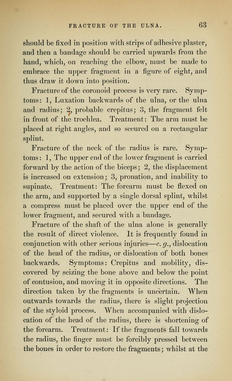 should be fixed in position with strips of adhesive plaster, and then a bandage should be carried upwards from the hand, which, on reaching the elbow, must be made to embrace the upper fragment in a figure of eight, and thus draw it down into position. Fracture of the coronoid process is very rare. Symp- toms: 1, Luxation backwards of the ulna, or the ulna and radius; 2, probable crepitus; 3, the fragment felt in front of the trochlea. Treatment: The arm must be placed at right angles, and so secured on a rectangular splint. Fracture of the neck of the radius is rare. Symp- toms: 1, The upper end of the lower fragment is carried forward by the action of the biceps; 2, the displacement is increased on extension; 3, pronation, and inability to supinate. Treatment: The forearm must be flexed on the arm, and supported by a single dorsal splint, whilst a compress must be placed over the upper end of the lower fragment, and secured with a bandage. Fracture of the shaft of the ulna alone is generally the result of direct violence. It is frequently found in conjunction with other serious injuries—e. ^., dislocation of the head of the radius, or dislocation of both bones backwards. Symptoms: Crepitus and mobility, dis- covered by seizing the bone above and below the point of contusion, and moving it in opposite directions. The direction taken by the fragments is uncertain. When outwards towards the radius, there is slight projection of the styloid process. When accompanied with dislo- cation of the head of the radius, there is shortening of the forearm. Treatment: If the fragments fall towards the radius, the finger must be forcibly pressed between the bones in order to restore the fragments; whilst at the