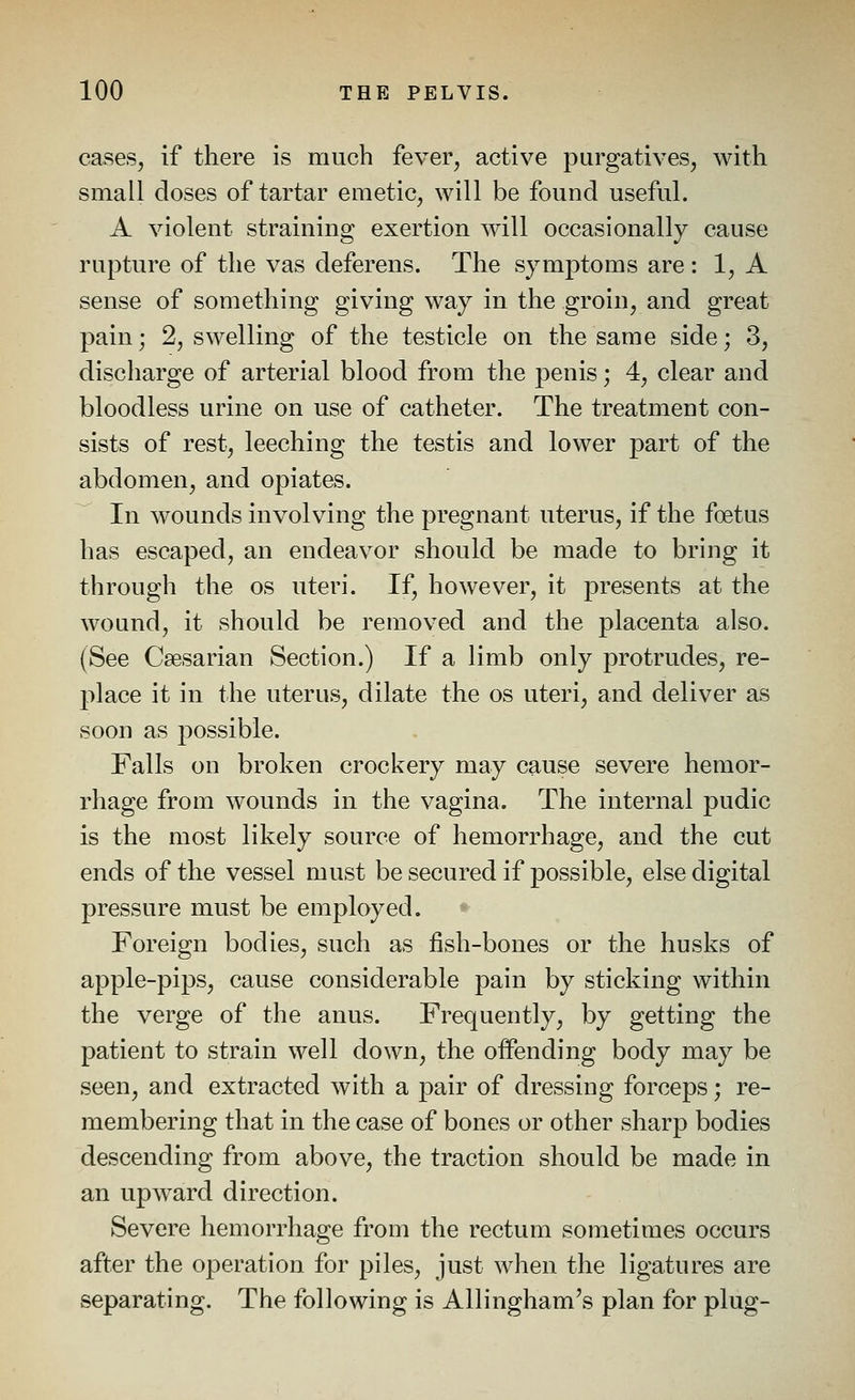 cases, if there is much fever, active purgatives, with small doses of tartar emetic, will be found useful. A violent straining exertion will occasionally cause rupture of the vas deferens. The symptoms are : 1, A sense of something giving way in the groin, and great pain; 2, swelling of the testicle on the same side; 3, discharge of arterial blood from the penis; 4, clear and bloodless urine on use of catheter. The treatment con- sists of rest, leeching the testis and lower part of the abdomen, and opiates. In wounds involving the pregnant uterus, if the foetus has escaped, an endeavor should be made to bring it through the os uteri. If, however, it presents at the wound, it should be removed and the placenta also. (See Csesarian Section.) If a limb only protrudes, re- place it in the uterus, dilate the os uteri, and deliver as soon as possible. Falls on broken crockery may cause severe hemor- rhage from wounds in the vagina. The internal pudic is the most likely source of hemorrhage, and the cut ends of the vessel must be secured if possible, else digital pressure must be employed. Foreign bodies, such as fish-bones or the husks of apple-pips, cause considerable pain by sticking within the verge of the anus. Frequently, by getting the patient to strain well down, the offending body may be seen, and extracted with a pair of dressing forceps; re- membering that in the case of bones or other sharp bodies descending from above, the traction should be made in an uj)ward direction. Severe hemorrhage from the rectum sometimes occurs after the operation for piles, just when the ligatures are separating. The following is Allingham's plan for plug-