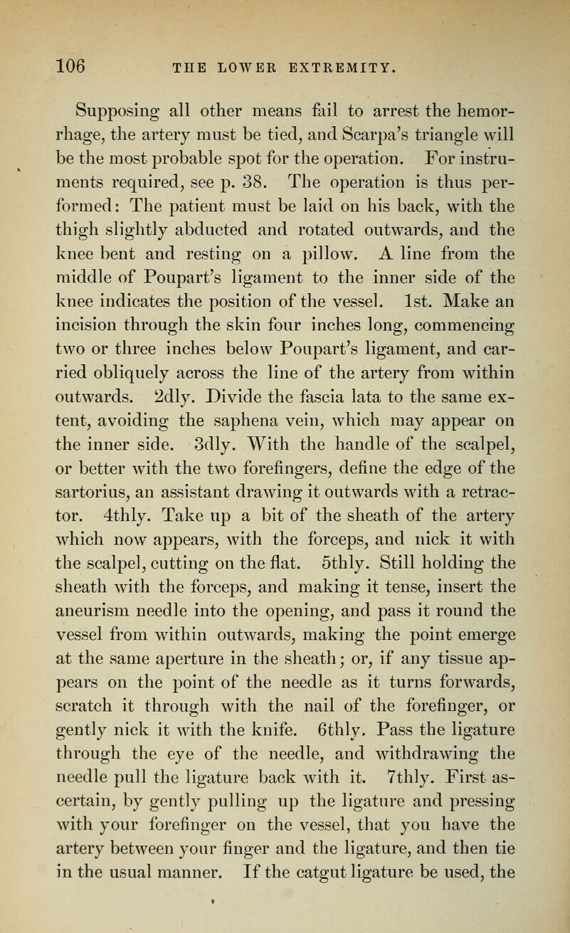 Supposing all other means fail to arrest the hemor- rhage^ the artery must be tied^ and Scarpa's triangle will be the most probable spot for the operation. For instru- ments required, see p. 38. The operation is thus per- formed: The patient must be laid on his back, with the thigh slightly abducted and rotated outwards, and the knee bent and resting on a pillow. A line from the middle of Poupart's ligament to the inner side of the knee indicates the position of the vessel. 1st. Make an incision through the skin four inches long, commencing two or three inches below Poupart's ligament, and car- ried obliquely across the line of the artery from within outwards. 2dly. Divide the fascia lata to the same ex- tent, avoiding the saphena vein, which may appear on the inner side. 3dly. With the handle of the scalpel, or better with the two forefingers, define the edge of the sartorius, an assistant drawing it outwards with a retrac- tor. 4thly. Take up a bit of the sheath of the artery which now appears, with the forceps, and nick it with the scalpel, cutting on the flat. 5thly. Still holding the sheath with the forceps, and making it tense, insert the aneurism needle into the opening, and pass it round the vessel from within outwards, making the point emerge at the same aperture in the sheath; or, if any tissue ap- pears on the point of the needle as it turns forwards, scratch it through with the nail of the forefinger, or gently nick it with the knife. 6thly. Pass the ligature through the eye of the needle, and withdrawing the needle pull the ligature back with it. Tthly. First as- certain, by gently pulling up the ligature and pressing with your forefinger on the vessel, that you have the artery between your finger and the ligature, and then tie in the usual manner. If the catgut ligature be used, the