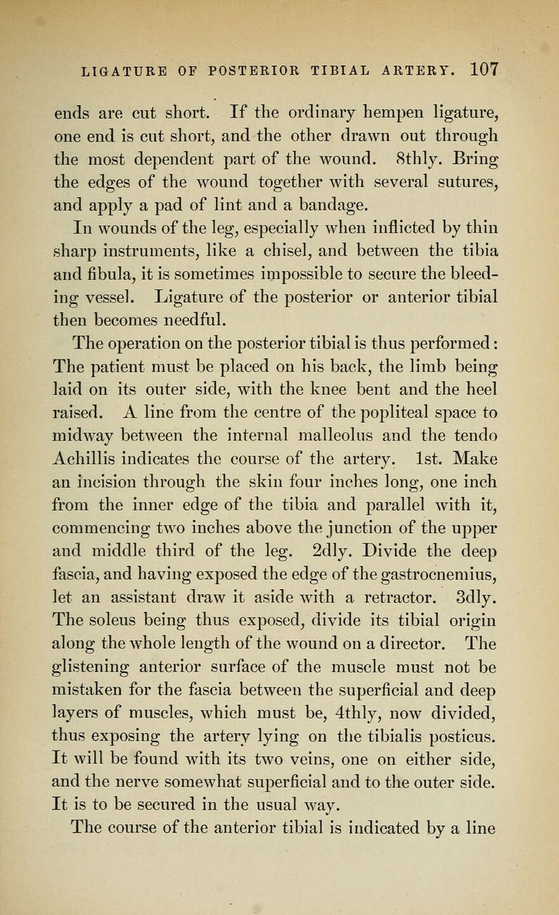 ends are cut short. If the ordinary hempen ligature, one end is cut short, and the other drawn out through the most dependent part of the wound. 8thly. Bring the edges of the wound together with several sutures, and apply a pad of lint and a bandage. In wounds of the leg, especially when inflicted by thin sharp instruments, like a chisel, and between the tibia and fibula, it is sometimes impossible to secure the bleed- ing vessel. Ligature of the posterior or anterior tibial then becomes needful. The operation on the posterior tibial is thus performed: The patient must be placed on his back, the limb being laid on its outer side, with the knee bent and the heel raised. A line from the centre of the popliteal space to midAvay between the internal malleolus and the tendo Achillis indicates the course of the artery. 1st. Make an incision through the skin four inches long, one inch from the inner edge of the tibia and parallel with it, commencing two inches above the junction of the upper and middle third of the leg. 2dly. Divide the deep fascia, and having exposed the edge of the gastrocnemius, let an assistant draw it aside with a retractor. 3dly. The soleus being thus exposed, divide its tibial origin along the whole length of the wound on a director. The glistening anterior surface of the muscle must not be mistaken for the fascia between the superficial and deep layers of muscles, which must be, 4thly, now divided, thus exposing the artery lying on the tibialis posticus. It will be found with its two veins, one on either side, and the nerve somewhat superficial and to the outer side. It is to be secured in the usual way. The course of the anterior tibial is indicated by a line