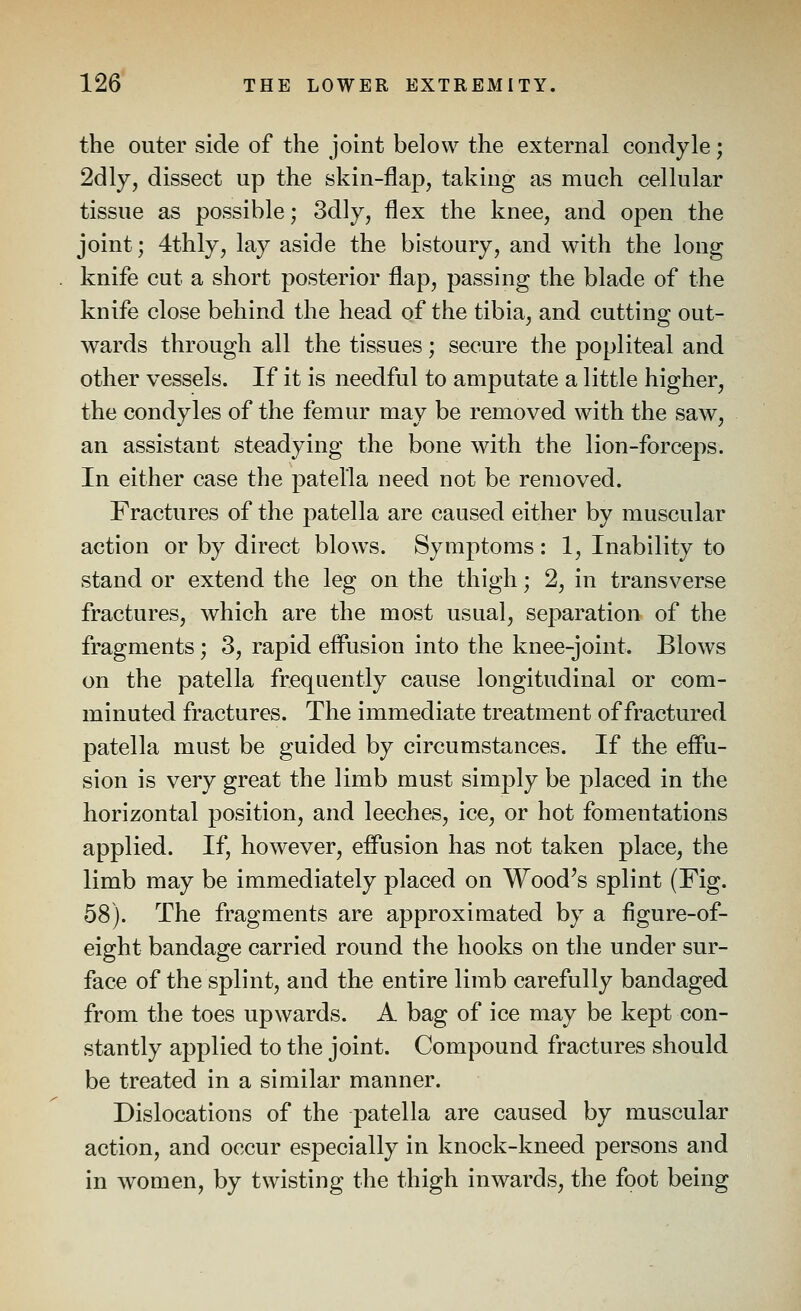 the outer side of the joint below the external condyle; 2dly, dissect up the skin-flap, taking as much cellular tissue as possible; 3dly, flex the knee, and open the joint; 4thly, lay aside the bistoury, and with the long knife cut a short posterior flap, passing the blade of the knife close behind the head of the tibia, and cutting out- wards through all the tissues; secure the popliteal and other vessels. If it is needful to amputate a little higher, the condyles of the femur may be removed with the saw, an assistant steadying the bone with the lion-forceps. In either case the patella need not be removed. Fractures of the patella are caused either by muscular action or by direct blows. Symptoms : 1, Inability to stand or extend the leg on the thigh; 2, in transverse fractures, which are the most usual, separation of the fragments; 3, rapid eflrision into the knee-joint. Blows on the patella frequently cause longitudinal or com- minuted fractures. The immediate treatment of fractured patella must be guided by circumstances. If the effu- sion is very great the limb must simply be placed in the horizontal position, and leeches, ice, or hot fomentations applied. If, however, effusion has not taken place, the limb may be immediately placed on Wood's splint (Fig. 58). The fragments are approximated by a figure-of- eight bandage carried round the hooks on the under sur- face of the splint, and the entire limb carefully bandaged from the toes upwards. A bag of ice may be kept con- stantly applied to the joint. Compound fractures should be treated in a similar manner. Dislocations of the patella are caused by muscular action, and occur especially in knock-kneed persons and in women, by twisting the thigh inwards, the foot being