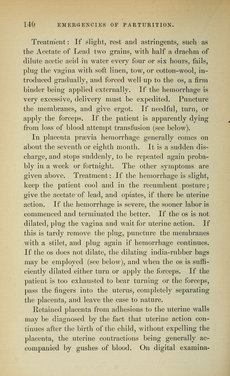 Treatment: If slight, rest and astringents, snch as the Acetate of Lead two grains, with half a drachm of dilute acetic acid in water every four or six hours, fails, plug the vagina with soft linen, tow, or cotton-wool, in- troduced gradually, and forced well up to the os, a firm binder being applied externally. If the hemorrhage is very excessive, delivery must be expedited. Puncture the membranes, and give ergot. If needful, turn, or apply the forceps. If the patient is apparently dying from loss of blood attempt transfusion (see below). In placenta prsevia hemorrhage generally comes on about the seventh or eighth month. It is a sudden dis- charge, and stops suddenly, to be repeated again proba- bly in a w^eek or fortnight. The other symptoms are given above. Treatment: If the hemorrhage is slight, keep the patient cool and in the recumbent posture; give the acetate of lead, and opiates, if there be uterine action. If the hemorrhage is severe, the sooner labor is commenced and terminated the better. If the os is not dilated, plug the vagina and wait for uterine action. If this is tardy remove the plug, puncture the membranes with a stilet, and plug again if hemorrhage continues. If the OS does not dilate, the dilating india-rubber bags may be employed (see below), and when the os is suffi- ciently dilated either turn or apply the forceps. If the patient is too exhausted to bear turning or the forceps, pass the fingers into the uterus, completely separating the placenta, and leave the case to nature. Retained placenta from adhesions to tPie uterine walls may be diagnosed by the fact that uterine action con- tinues after the birth of the child, without expelling the placenta, the uterine contractions being generally ac- companied by gushes of blood. On digital examina-