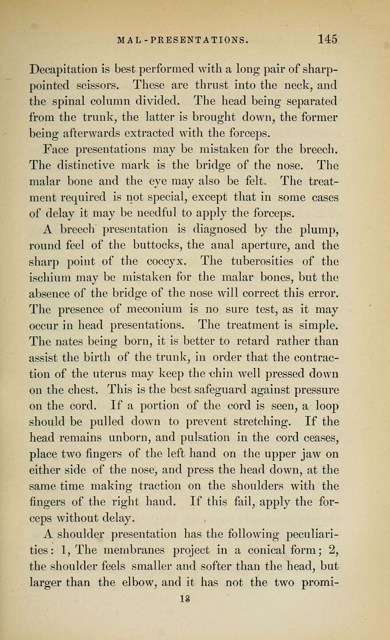 Decapitation is best performed with a long pair of sharp- pointed scissors. These are thrust into the neck, and the spinal column divided. The head being separated from the trunk, the latter is brought down, the former being afterwards extracted with the forceps. Face presentations may be mistaken for the breech. The distinctive mark is the bridge of the nose. The malar bone and the eye may also be felt. The treat- ment required is not special, except that in some cases of delay it may be needful to apply the forceps. A breech presentation is diagnosed by the plump, round feel of the buttocks, the anal aperture, and the sharp point of the coccyx. The tuberosities of the ischium may be mistaken for the malar bones, but the absence of the bridge of the nose will correct this error. The presence of meconium is no sure test, as it may occur in head presentations. The treatment is simple. The nates being born, it is better to retard rather than assist the birth of the trunk, in order that the contrac- tion of the uterus may keep the chin well pressed down on the chest. This is the best safeguard against pressure on the cord. If a portion of the cord is seen, a loop should be pulled down to prevent stretching. If the head remains unborn, and pulsation in the cord ceases, place two fingers of the left hand on the upper jaw on either side of the nose, and press the head down, at the same time making traction on the shoulders with the fingers of the right hand. If this fail, apply the for- ceps without delay. A shoulder presentation has the following peculiari- ties: 1, The membranes project in a conical form; 2, the shoulder feels smaller and softer than the head, but larger than the elbow, and it has not the two promi- Ig
