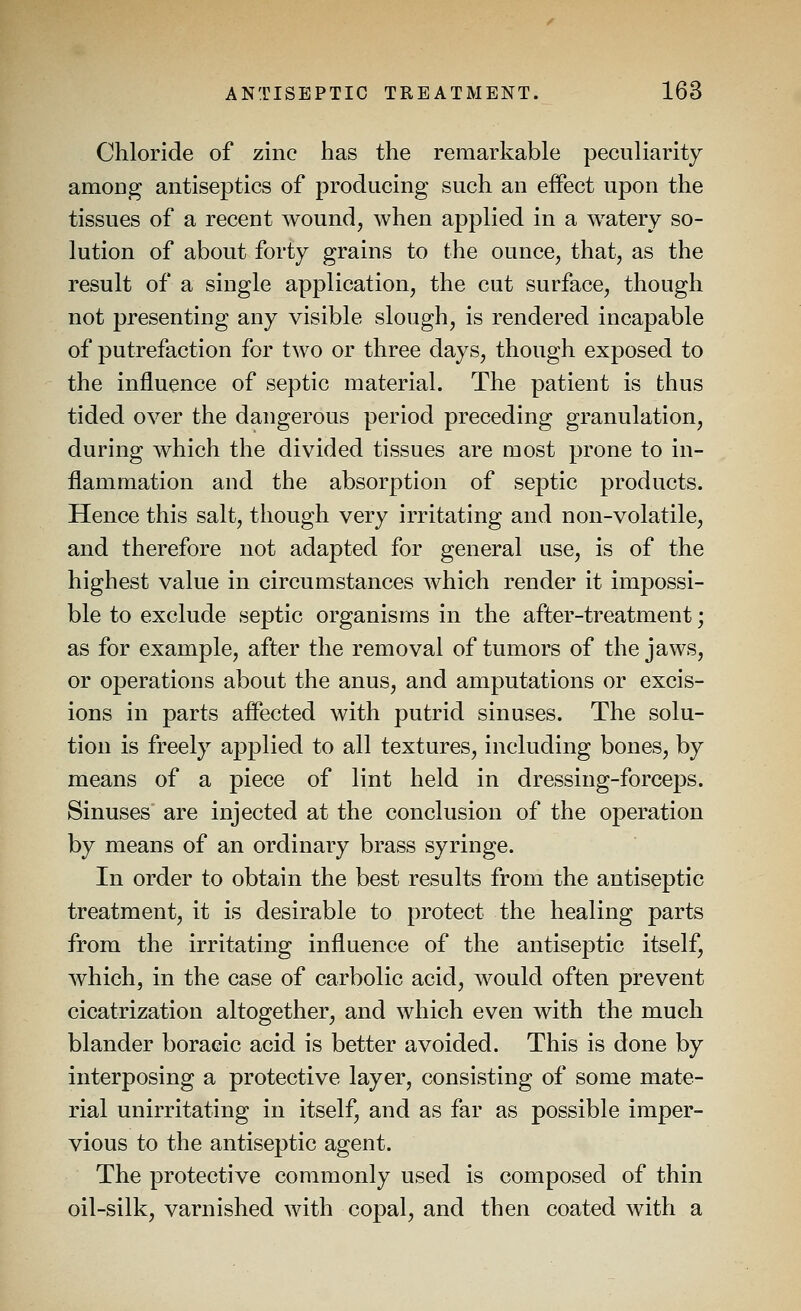 Chloride of zinc has the remarkable peculiarity among antiseptics of producing such an effect upon the tissues of a recent wound, when applied in a watery so- lution of about forty grains to the ounce, that, as the result of a single application, the cut surface, though not presenting any visible slough, is rendered incapable of putrefaction for two or three days, though exposed to the influence of septic material. The patient is thus tided over the dangerous period preceding granulation, during which the divided tissues are most prone to in- flammation and the absorption of septic products. Hence this salt, though very irritating and non-volatile, and therefore not adapted for general use, is of the highest value in circumstances which render it impossi- ble to exclude septic organisms in the after-treatment; as for example, after the removal of tumors of the jaws, or operations about the anus, and amputations or excis- ions in parts affected with putrid sinuses. The solu- tion is freely applied to all textures, including bones, by means of a piece of lint held in dressing-forceps. Sinuses are injected at the conclusion of the operation by means of an ordinary brass syringe. In order to obtain the best results from the antiseptic treatment, it is desirable to protect the healing parts from the irritating influence of the antiseptic itself, which, in the case of carbolic acid, would often prevent cicatrization altogether, and which even with the much blander boraeic acid is better avoided. This is done by interposing a protective layer, consisting of some mate- rial unirritating in itself, and as far as possible imper- vious to the antiseptic agent. The protective commonly used is composed of thin oil-silk, varnished with copal, and then coated with a