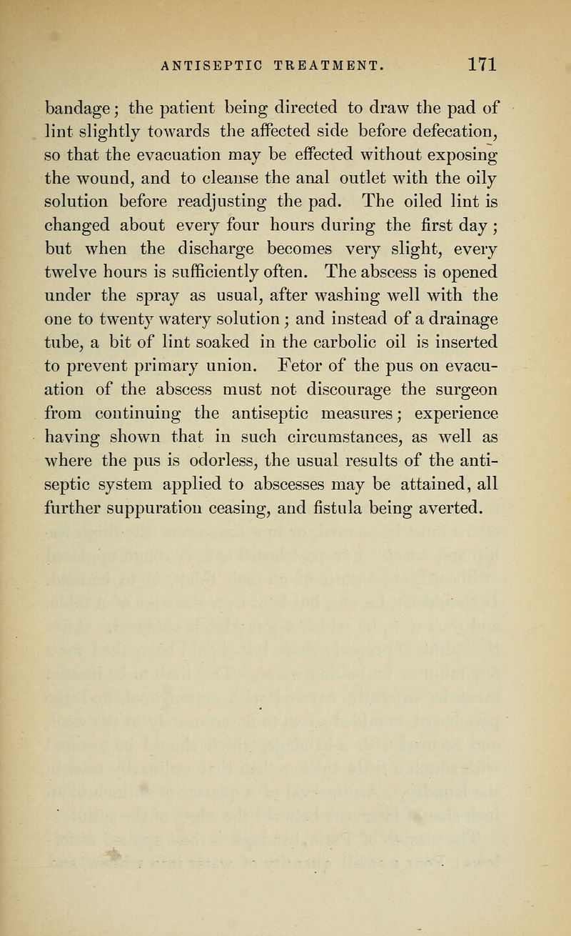 bandage; the patient being directed to draw the pad of lint slightly towards the aifected side before defecation, so that the evacuation may be effected without exposing the wound, and to cleanse the anal outlet wdth the oily solution before readjusting the pad. The oiled lint is changed about every four hours during the first day; but when the discharge becomes very slight, every twelve hours is sufficiently often. The abscess is opened under the spray as usual, after washing well with the one to twenty watery solution ; and instead of a drainage tube, a bit of lint soaked in the carbolic oil is inserted to prevent primary union. Fetor of the pus on evacu- ation of the abscess must not discourage the surgeon from continuing the antiseptic measures; experience having shown that in such circumstances, as well as where the pus is odorless, the usual results of the anti- septic system applied to abscesses may be attained, all further suppuration ceasing, and fistula being averted.