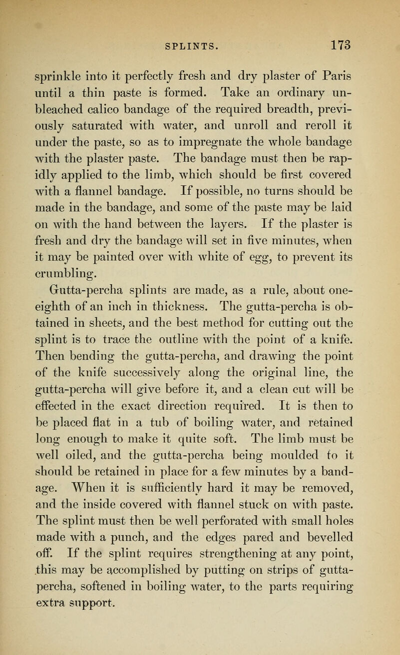 sprinkle into it perfectly fresh and dry plaster of Paris until a thin paste is formed. Take an ordinary un- bleached calico bandage of the required breadth, previ- ously saturated with water, and unroll and reroll it under the paste, so as to impregnate the whole bandage with the plaster paste. The bandage must then be rap- idly applied to the limb, which should be first covered with a flannel bandage. If possible, no turns should be made in the bandage, and some of the paste may be laid on with the hand between the layers. If the plaster is fresh and dry the bandage will set in five minutes, when it may be painted over with white of egg, to prevent its crumbling. Gutta-percha splints are made, as a rule, about one- eighth of an inch in thickness. The gutta-percha is ob- tained in sheets, and the best method for cutting out the splint is to trace the outline with the point of a knife. Then bending the gutta-percha, and drawing the point of the knife successively along the original line, the gutta-percha will give before it, and a clean cut will be effected in the exact direction required. It is then to be placed flat in a tub of boiling water, and retained long enough to make it quite soft. The limb must be well oiled, and the gutta-percha being moulded to it should be retained in place for a few minutes by a band- age. When it is sufficiently hard it may be removed, and the inside covered with flannel stuck on with paste. The splint must then be well perforated with small holes made with a punch, and the edges pared and bevelled off. If the splint requires strengthening at any point, this may be accomplished by putting on strips of gutta- percha, softened in boiling water, to the parts requiring extra support.