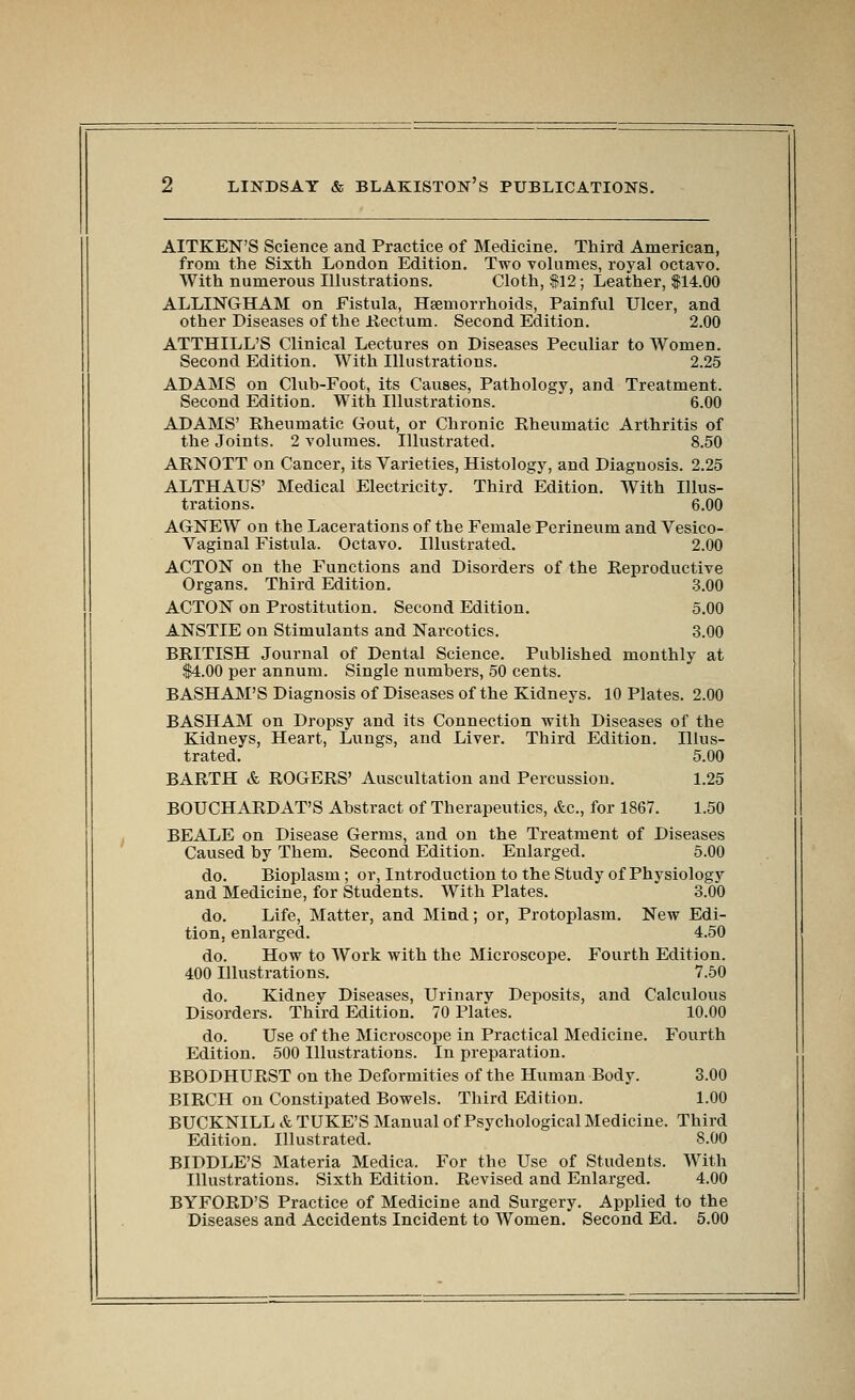 AITKEN'S Science and Practice of Medicine. Third American, from the Sixth London Edition. Two volumes, royal octavo. With numerous Illustrations. Cloth, f 12; Leather, $14.00 ALLINGHAM on Fistula, Haemorrhoids, Painful Ulcer, and other Diseases of the Hectum. Second Edition. 2.00 ATTHILL'S Clinical Lectures on Diseases Peculiar to Women. Second Edition. With Illustrations. 2.25 ADAMS on Club-Foot, its Causes, Pathology, and Treatment. Second Edition. With Illustrations. 6.00 ADAMS' Kheumatic Gout, or Chronic Kheumatic Arthritis of the Joints. 2 volumes. Illustrated. 8.50 ARNOTT on Cancer, its Varieties, Histology, and Diagnosis. 2.25 ALTHAUS' Medical Electricity. Third Edition. With Illus- trations. 6.00 AGNEW on the Lacerations of the Female Perineum and Vesico- vaginal Fistula. Octavo. Illustrated. 2.00 ACTON on the Functions and Disorders of the Reproductive Organs. Third Edition. 3.00 ACTON on Prostitution. Second Edition. 5.00 ANSTIE on Stimulants and Narcotics. 3.00 BRITISH Journal of Dental Science. Published monthly at $4.00 per annum. Single numbers, 50 cents. BASHAM'S Diagnosis of Diseases of the Kidneys. 10 Plates. 2.00 BASHAM on Dropsy and its Connection with Diseases of the Kidneys, Heart, Lungs, and Liver. Third Edition. Illus- trated. 5.00 BARTH & ROGERS' Auscultation and Percussion. 1.25 BOUCHARDAT'S Abstract of Therapeutics, &c., for 1867. 1.50 BEALE on Disease Germs, and on the Treatment of Diseases Caused by Them. Second Edition. Enlarged. 6.00 do. Bioplasm; or. Introduction to the Study of Physiology and Medicine, for Students. With Plates. 3.00 do. Life, Matter, and Mind; or. Protoplasm. New Edi- tion, enlarged. 4.50 do. How to Work with the Microscope. Fourth Edition. 400 Illustrations. 7.50 do. Kidney Diseases, Urinary Deposits, and Calculous Disorders. Third Edition. 70 Plates. 10.00 do. Use of the Microscope in Practical Medicine. Fourth Edition. 500 Illustrations. In preparation. BBODHURST on the Deformities of the Human Body. 3.00 BIRCH on Constipated Bowels. Third Edition. 1.00 BUCKNILL it TUKE'S Manual of Psychological Medicine. Third Edition. Illustrated. 8.00 BIDDLE'S Materia Medica. For the Use of Students. With Illustrations. Sixth Edition. Revised and Enlarged. 4.00 BYFORD'S Practice of Medicine and Surgery. Applied to the Diseases and Accidents Incident to Women. Second Ed. 5.00