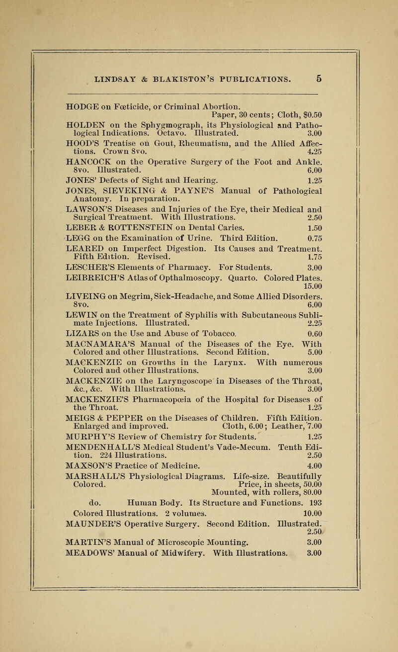 HODGE on Foeticide, or Criminal Abortion. Paper, 30 cents; Cloth, $0.50 HOLDEN on the Sphygraograph, its Physiological and Patho- logical Indications. Octavo. Illustrated. 3.00 HOOD'S Treatise on Gout, Eheumatism, and the Allied Affec- tions. Crown Svo. 4.25 HANCOCK on the Operative Surgery of the Foot and Ankle. Svo. Illustrated. 6.00 JONES' Defects of Sight and Hearing. 1.25 JONES, SIEVEKING & PAYNE'S Manual of Pathological Anatomy. In preparation. LAWSON'S Diseases and Injuries of the Eye, their Medical and Surgical Treatment. With Illustrations. 2.50 LEBER & ROTTENSTEIN on Dental Caries. 1.50 LEGG on the Examination of Urine. Third Edition. 0.75 LEARED on Imperfect Digestion. Its Causes and Treatment. Fifth Edition. Revised. 1.75 LESCHER'S Elements of Pharmacy. For Students. 3.00 LEIBREICH'S Atlas of Opthalmoscopy. Quarto. Colored Plates. 15.00 LIVEING on Megrim, Sick-Headache, and Some Allied Disorders. Svo. 6.00 LEWIN on the Treatment of Syphilis with Subcutaneous Subli- mate Injections. Illustrated. 2.25 LIZARS on the Use and Abuse of Tobacco. 0.60 MACNAMARA'S Manual of the Diseases of the Eye. With Colored and other Illustrations. Second Edition. 5.00 MACKENZIE on Growths in the Larynx. With numerous Colored and other Illustrations. 3.00 MACKENZIE on the Laryngoscope in Diseases of the Throat, &c., &c. With Illustrations. 3.00 MACKENZIE'S Pharmacopoeia of the Hospital for Diseases of the Throat. 1.25 MEIGS & PEPPER on the Diseases of Children. Fifth Edition. Enlarged and improved. Cloth, 6.00; Leather, '7.00 MURPHY'S Review of Chemistry for Students. 1.25 MENDENHALL'S Medical Student's Vade-Mecum. Tenth Edi- tion. 224 Illustrations. 2.50 MAXSON'S Practice of Medicine. 4.00 MARSHALL'S Physiological Diagrams. Life-size. Beautifully Colored. Price, in sheets, 50.00 Mounted, with rollers, 80.00 do. Human Body. Its Structure and Functions. 193 Colored Illustrations. 2 volumes. 10.00 MAUNDER'S Operative Surgerv. Second Edition. Illustrated. 2.50 MARTIN'S Manual of Microscopic Mounting. 3.00 MEADOWS' Manual of Midwifery. With Illustrations. 3.00