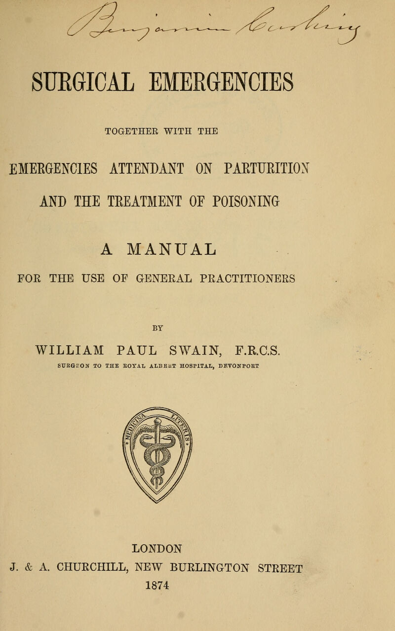 ^ ^'^ A^ ^7 SUEGICAL EMERGENCIES TOGETHEE WITH THE EMERGENCIES ATTENDANT ON PAETUEITION AND THE TREATMENT OF POISONING A MANUAL FOR THE USE OF GENERAL PRACTITIONERS BY WILLIAM PAUL SWAIN, F.R.C.S. STTEGEON TO THE EOYAL ALBEET HOSPITAL, DEVONPOEX LONDON J. & A. CHURCHILL, NEW BURLINGTON STEEET 1874