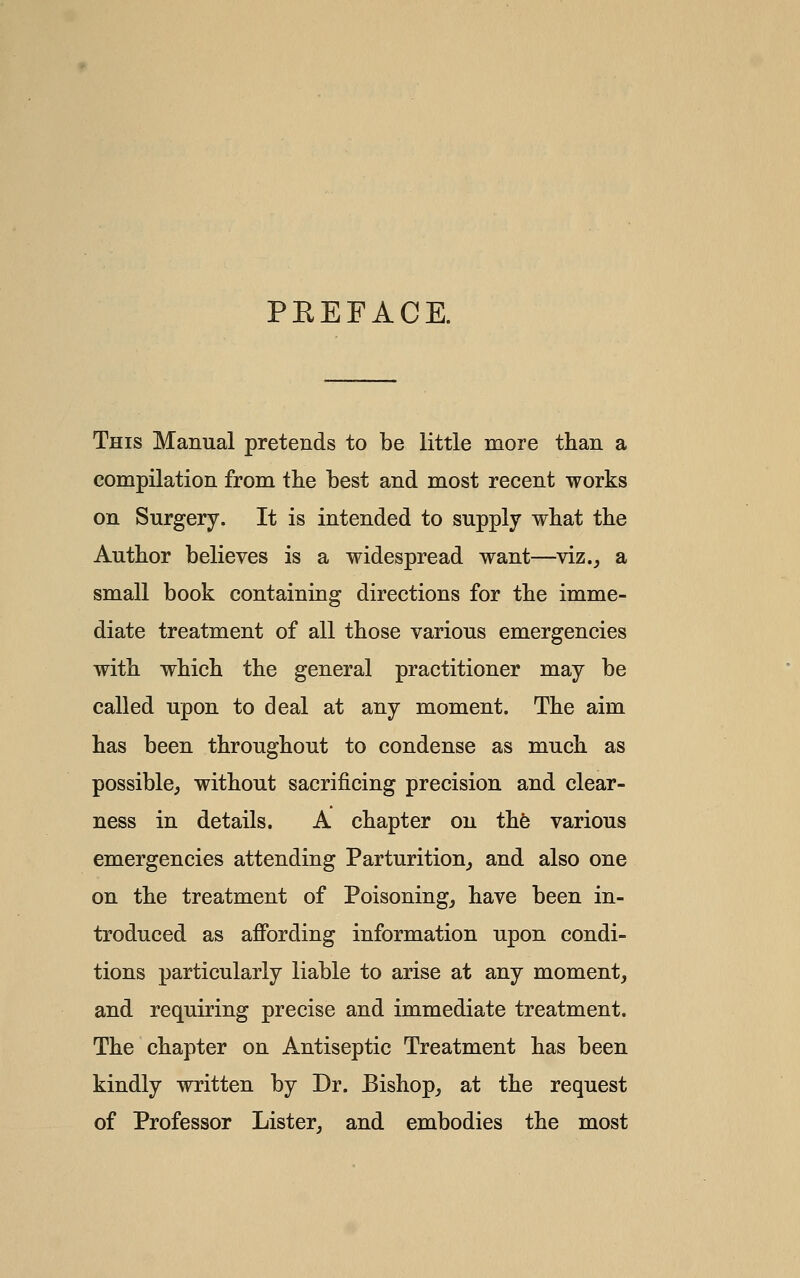 PEEFAGE. This Manual pretends to be little more than a compilation from the best and most recent works on Surgery. It is intended to supply what the Author believes is a widespread want—viz.^ a small book containing directions for the imme- diate treatment of all those various emergencies with which the general practitioner may be called upon to deal at any moment. The aim has been throughout to condense as much as possible^ without sacrificing precision and clear- ness in details. A chapter on thfe various emergencies attending Parturition,, and also one on the treatment of Poisonings have been in- troduced as affording information upon condi- tions particularly liable to arise at any moment, and requiring precise and immediate treatment. The chapter on Antiseptic Treatment has been kindly written by Dr. Bishop, at the request of Professor Lister, and embodies the most