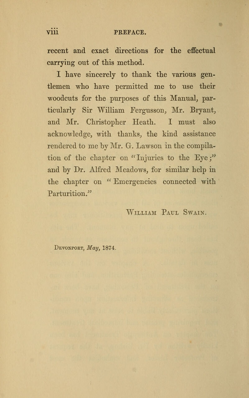 VIU PREFACE. recent and exact directions for the effectual carrying out of this method. I have sincerely to thank the various gen- tlemen who have permitted me to use their woodcuts for the purposes of this Manual^ par- ticularly Sir William Fergusson^ Mr. Eryant_, and Mr. Christopher Heath. I must also acknowledge, with thanks_, the kind assistance rendered to me by Mr. G. Lawson in the compila- tion of the chapter on '^'^ Injuries to the Eye;^^ and by Dr. Alfred Meadows, for similar help in the chapter on  Emergencies connected with Parturition.■''' William Paul Swain. Devonpokt, May, 1874,