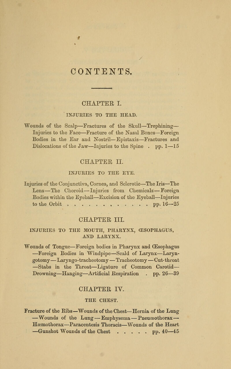 CONTENTS. CHAPTER I. INJURIES TO THE HEAD. Wounds of the Scalp—Fi-actures of the Skull—Trephining—■ Injuries to the Face—Fracture of the Nasal Bones—Foreign Bodies in the Ear and Nostril—Epistaxis—Fractures and Dislocations of the Jaw—Injuries to the Spine . pp. 1—15 CHAPTER II. INJURIES TO THE EYE. Injuries of the Conjunctiva, Cornea, and Sclerotic—The Iris—The Lens—The Choroid—Injuries from Chemicals — Foreign Bodies within the Eyeball—Excision of the Eyeball—Injuries to the Orbit pp. 16—25 CHAPTER III. INJURIES TO THE MOUTH, PHARYNX, OESOPHAGUS, AND LARYNX. Wounds of Tongue—Foreign bodies in Pharynx and (Esophagus —Foreign Bodies in Windpipe—Scald of Larynx—Laryn- gotomy—Laryngo-tracheotomy—Tracheotomy —Cut-throat —Stabs in the Throat—Ligature of Common Carotid— Drowning—Hanging—Artificial Respiration . pp. 26—39 CHAPTER lY. THE CHEST. Fracture of the Ribs—Wounds of the Chest—Hernia of the Lung —Wounds of the Lung — Emphysema — Pneumothorax— Hsemothorax—Paracentesis Thoracis—Wounds of the Heart —Gunshot Wounds of the Chest pp. 40—45