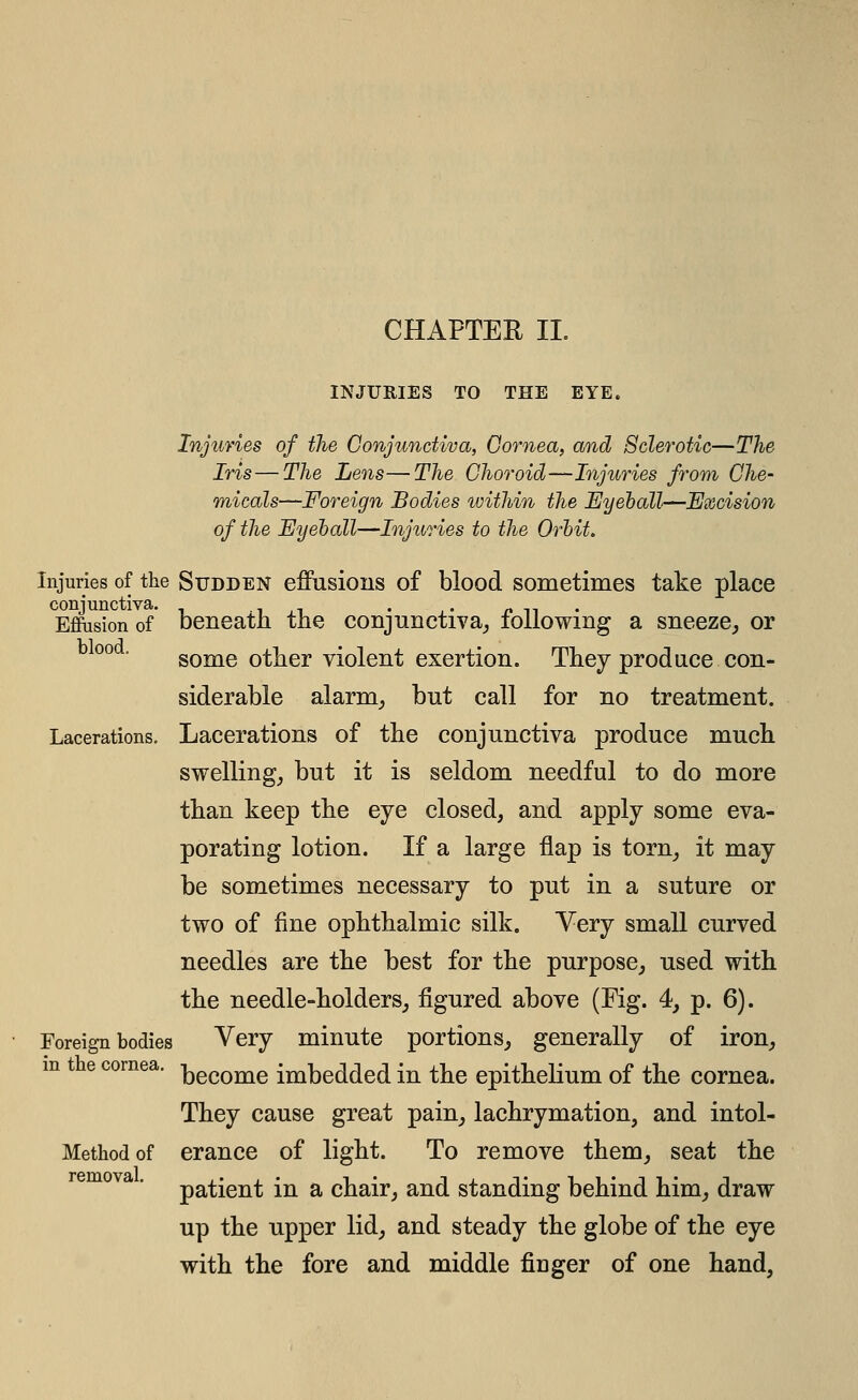 INJURIES TO THE EYE. Injuries of the Conjunctiva, Cornea, and Sclerotic—The Iris—The Lens—The Choroid—Injuries from Che- micals—Foreign Bodies within the Eyeball—Excision of the Eyeball—Injuries to the Orbit, Injuries of the SuDDEN effusions of blood Sometimes take place conjunctiva. ^ ,-, • ,• n n • EfiPiision of beneath the conjunctiva^ lollowmg a sneeze^ or °° • some other violent exertion. They produce con- siderable alarm^ but call for no treatment. Lacerations. Lacerations of the conjunctiva produce much swelling^ but it is seldom needful to do more than keep the eye closed, and apply some eva- porating lotion. If a large flap is torn_, it may be sometimes necessary to put in a suture or two of fine ophthalmic silk. Very small curved needles are the best for the purpose^ used with the needle-holdersj figured above (Fig. 4, p. 6). Foreign bodies Very minute portions^ generally of iron^ become imbedded in the epithelium of the cornea. They cause great pain^ lachrymation, and intol- Methodof erance of light. To remove them_, seat the patient in a chair, and standing behind him, draw up the upper lid, and steady the globe of the eye with the fore and middle finger of one hand, in the cornea. removal.