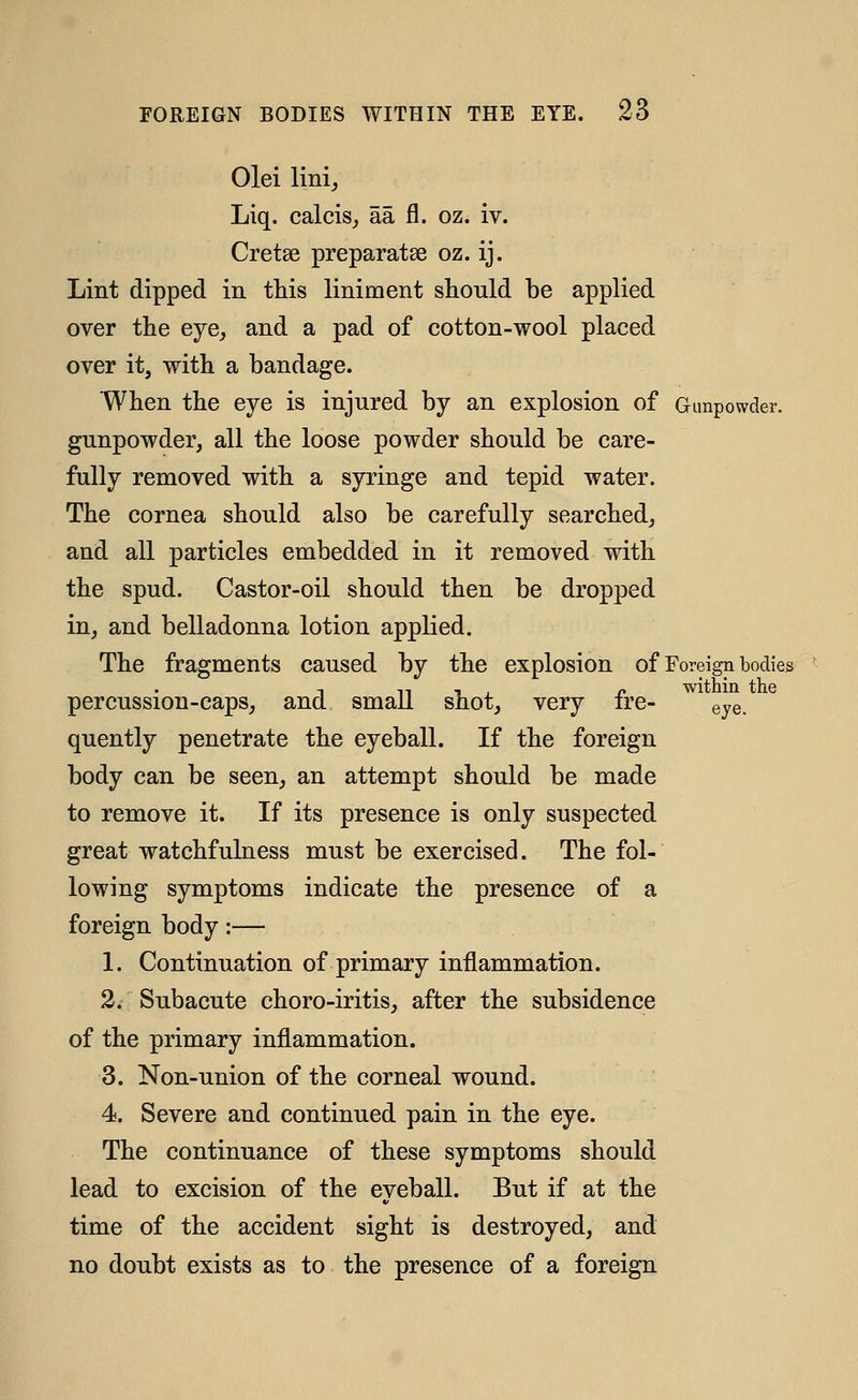 Olei linij Liq. calcis^ aa fl. oz. iv. Cretse preparatse oz. ij. Lint dipped in this liniment should be applied over the eye^ and a pad of cotton-wool placed over it, with a bandage. When the eye is injured by an explosion of Gunpowder. gunpowder, all the loose powder should be care- fully removed with a syringe and tepid water. The cornea should also be carefully searched, and all particles embedded in it removed with the spud. Castor-oil should then be dropped in, and belladonna lotion applied. The fragments caused by the explosion of Foreign bodies T n 1 , o within the percussion-caps, and small snot, very ire- eye. quently penetrate the eyeball. If the foreign body can be seen, an attempt should be made to remove it. If its presence is only suspected great watchfulness must be exercised. The fol- lowing symptoms indicate the presence of a foreign body:— 1. Continuation of primary inflammation. 2. Subacute choro-iritis, after the subsidence of the primary inflammation. 3. Non-union of the corneal wound. 4. Severe and continued pain in the eye. The continuance of these symptoms should lead to excision of the eyeball. But if at the time of the accident sight is destroyed, and no doubt exists as to the presence of a foreign