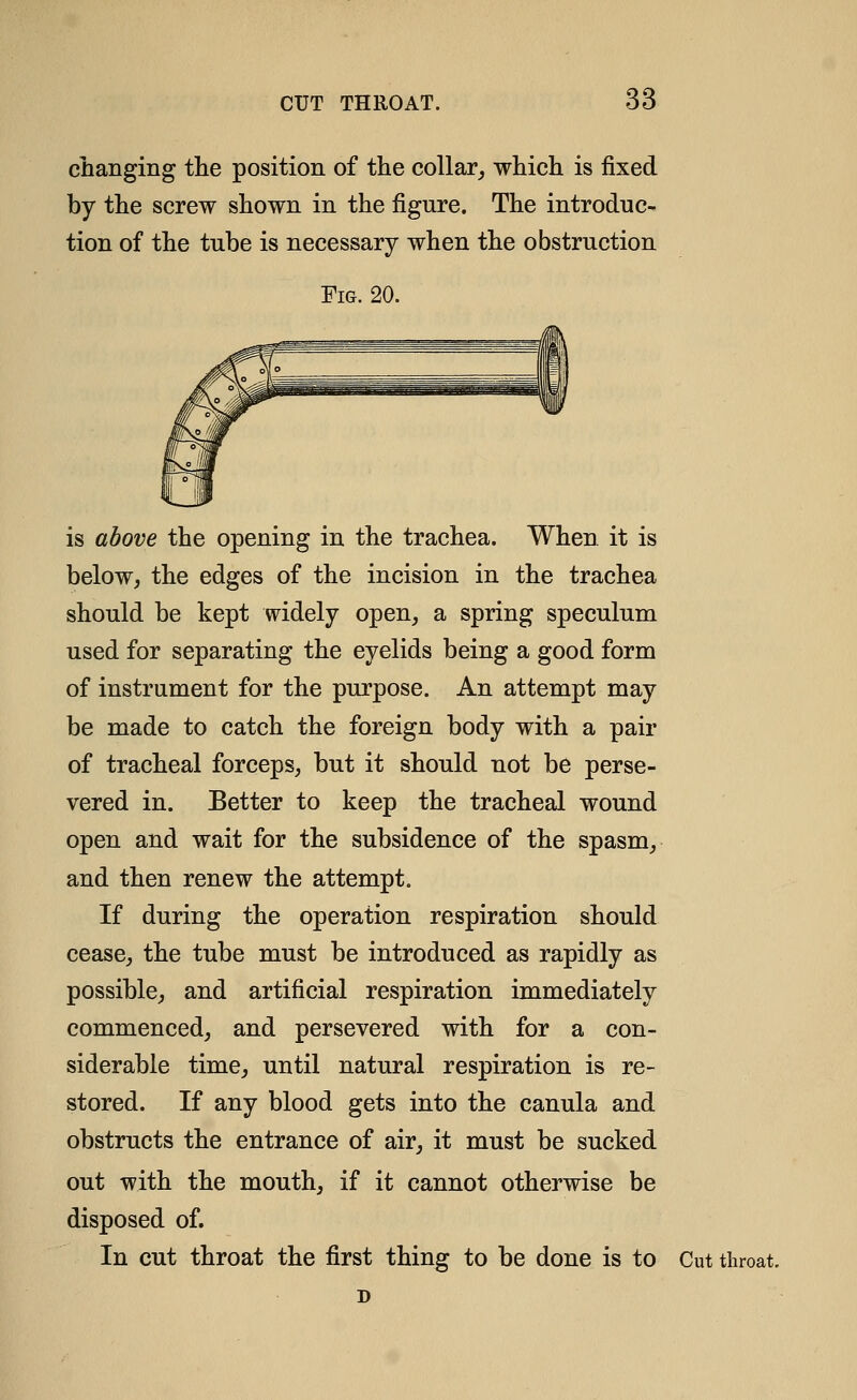 changing the position of the collar,, which is fixed by the screw shown in the figure. The introduc- tion of the tube is necessary when the obstruction Fig. 20. is above the opening in the trachea. When it is below, the edges of the incision in the trachea should be kept widely open, a spring speculum used for separating the eyelids being a good form of instrument for the purpose. An attempt may be made to catch the foreign body with a pair of tracheal forceps, but it should not be perse- vered in. Better to keep the tracheal wound open and wait for the subsidence of the spasm, and then renew the attempt. If during the operation respiration should cease, the tube must be introduced as rapidly as possible, and artificial respiration immediately commenced, and persevered with for a con- siderable time, until natural respiration is re- stored. If any blood gets into the canula and obstructs the entrance of air, it must be sucked out with the mouth, if it cannot otherwise be disposed of. In cut throat the first thing to be done is to Cut throat.