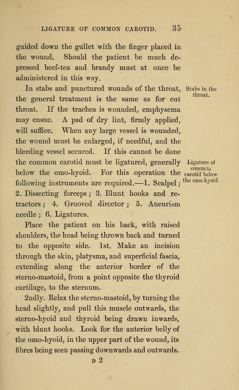 guided down the gullet with the finger placed in the wound. Should the patient be much de- pressed beef-tea and brandy must at once be administered in this way. In stabs and punctured wounds of the throat_, Stabs in the the general treatment is the same as for cut throat. If the trachea is wounded, emphysema may ensue. A pad of dry lint, firmly applied, will sufiice. When any large vessel is wounded, the wound must be enlarged, if needful, and the bleeding vessel secured. If this cannot be done the common carotid must be ligatured, generally Ligature of below the omo-hyoid. For this operation the carotid bdow following instruments are required.—1. Scalpel; ^^^ ^^^ol^yoid. 2. Dissecting forceps ; 3. Blunt hooks and re- tractors ; 4. Grooved director ; 5. Aneurism needle ; 6. Ligatures. Place the patient on his back, with raised shoulders, the head being thrown back and turned to the opposite side. 1st. Make an incision through the skin, platysma, and superficial fascia, extending along the anterior border of the sterno-mastoid, from a point opposite the thyroid cartilage, to the sternum. 2ndly. Eelax the sterno-mastoid, by turning the head slightly, and pull this muscle outwards, the sterno-hyoid and thyroid being drawn inwards, with blunt hooks. Look for the anterior belly of the omo-hyoid, in the upper part of the wound, its fibres being seen passing downwards and outwards. D 2