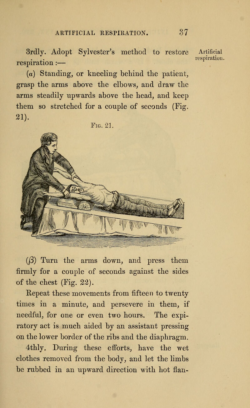 Srdly. Adopt Sylvester^s metliod to restore respiration:— (a) Standing, or kneeling behind the patient, grasp the arms above the elbows, and draw the arms steadily upwards above the head, and keep them so stretched for a couple of seconds (Fig. 21). Fig. 21. Artificial respiration. (j3) Turn the arms down, and press them firmly for a couple of seconds against the sides of the chest (Fig. 22). Eepeat these movements from fifteen to twenty times in a minute, and persevere in them, if needful, for one or even two hours. The expi- ratory act is much aided by an assistant pressing on the lower border of the ribs and the diaphragm. 4thly. During these efforts, have the wet clothes removed from the body, and let the limbs be rubbed in an upward direction with hot flan-