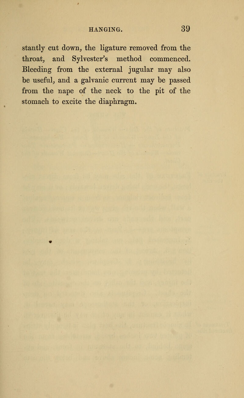 stantly cut down, the ligature removed from the throat,, and Sylvester^s method commenced. Bleeding from the external jugular may also be useful, and a galvanic current may be passed from the nape of the neck to the pit of the stomach to excite the diaphragm.