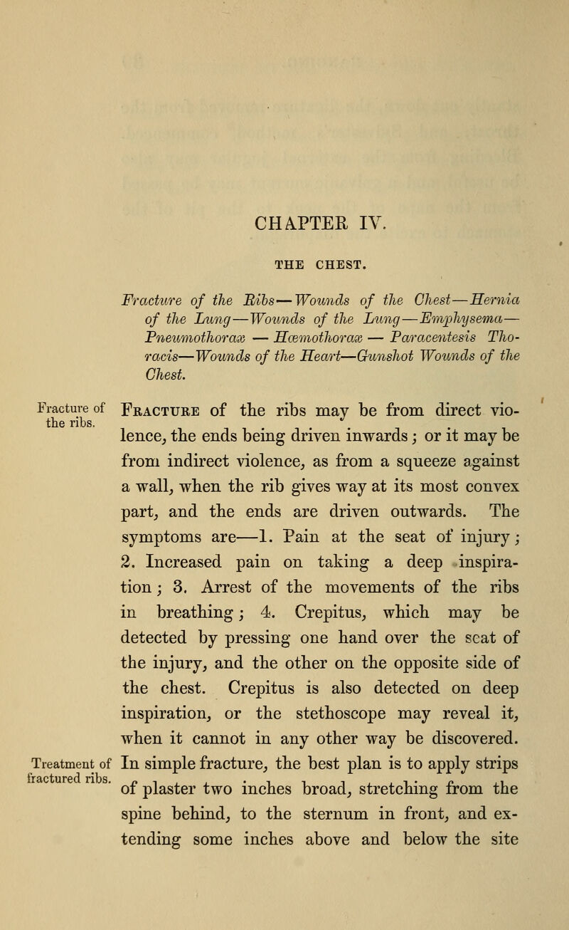 THE CHEST. Fracture of the Bibs—Wou7ids of the Chest—Hernia of the Lung—Wounds of the Lung—Emphysema— Pneumothorax — JScemothorax — Paracentesis Tho- racis—Wounds of the Heart—Gunshot Wounds of the Chest. Fracture of Fracture of the ribs may be from direct vio- the ribs. lence,, the ends being driven inwards; or it may be from indirect violence, as from a squeeze against a wall, when the rib gives way at its most convex part, and the ends are driven outwards. The symptoms are—1. Pain at the seat of injury; 2. Increased pain on taking a deep inspira- tion ; 3. Arrest of the movements of the ribs in breathing; 4. Crepitus, which may be detected by pressing one hand over the seat of the injury, and the other on the opposite side of the chest. Crepitus is also detected on deep inspiration, or the stethoscope may reveal it, when it cannot in any other way be discovered. Treatment of In simple fracture, the best plan is to apply strips of plaster two inches broad, stretching from the spine behind, to the sternum in front, and ex- tending some inches above and below the site