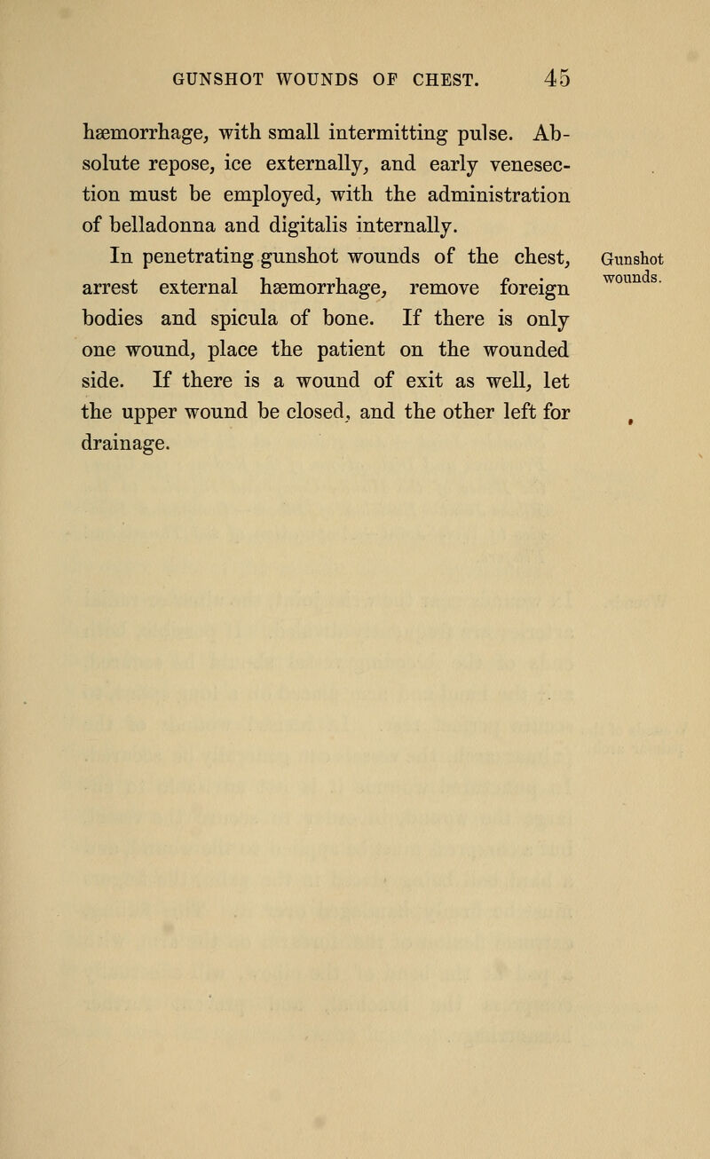 hsemorrliage, with small intermitting pulse. Ab- solute repose, ice externally_, and early venesec- tion must be employed, with the administration of belladonna and digitalis internally. In penetrating gunshot wounds of the chest, Gunshot arrest external haemorrhage, remove foreign bodies and spicula of bone. If there is only one wound, place the patient on the wounded side. If there is a wound of exit as well, let the upper wound be closed, and the other left for drainage. wounds.