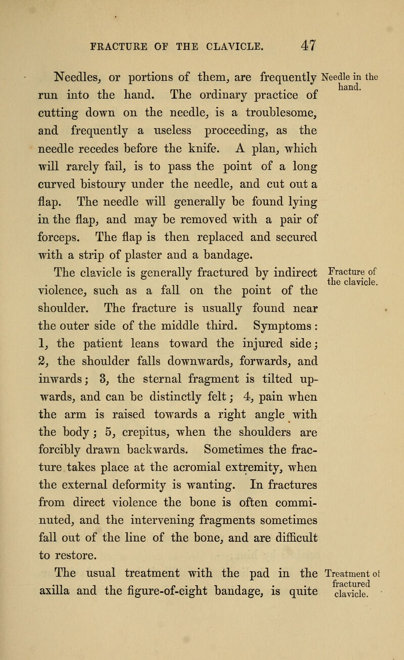 Needles,, or portions of them^ are frequently Needle in the run into the hand. The ordinary practice of cutting down on the needle, is a troublesome, and frequently a useless proceeding, as the needle recedes before the knife. A plan, which will rarely fail, is to pass the point of a long curved bistoury under the needle, and cut out a flap. The needle will generally be found lying in the flap, and may be removed with a pair of forceps. The flap is then replaced and secured with a strip of plaster and a bandage. The clavicle is generally fractured by indirect Fracture of „ , the clavicle. Violence, such as a lall on the pomt of the shoulder. The fracture is usually found near the outer side of the middle third. Symptoms : 1, the patient leans toward the injured side; 2, the shoulder falls downwards, forwards, and inwards; 3, the sternal fragment is tilted up- wards, and can be distinctly felt; 4, pain when the arm is raised towards a right angle with the body; 5, crepitus, when the shoulders are forcibly drawn backwards. Sometimes the frac- ture takes place at the acromial extremity, when the external deformity is wanting. In fractures from direct violence the bone is often commi- nuted, and the intervening fragments sometimes fall out of the line of the bone, and are difficult to restore. The usual treatment with the pad in the Treatment of axilla and the figure-of-eight bandage, is quite clavicle.