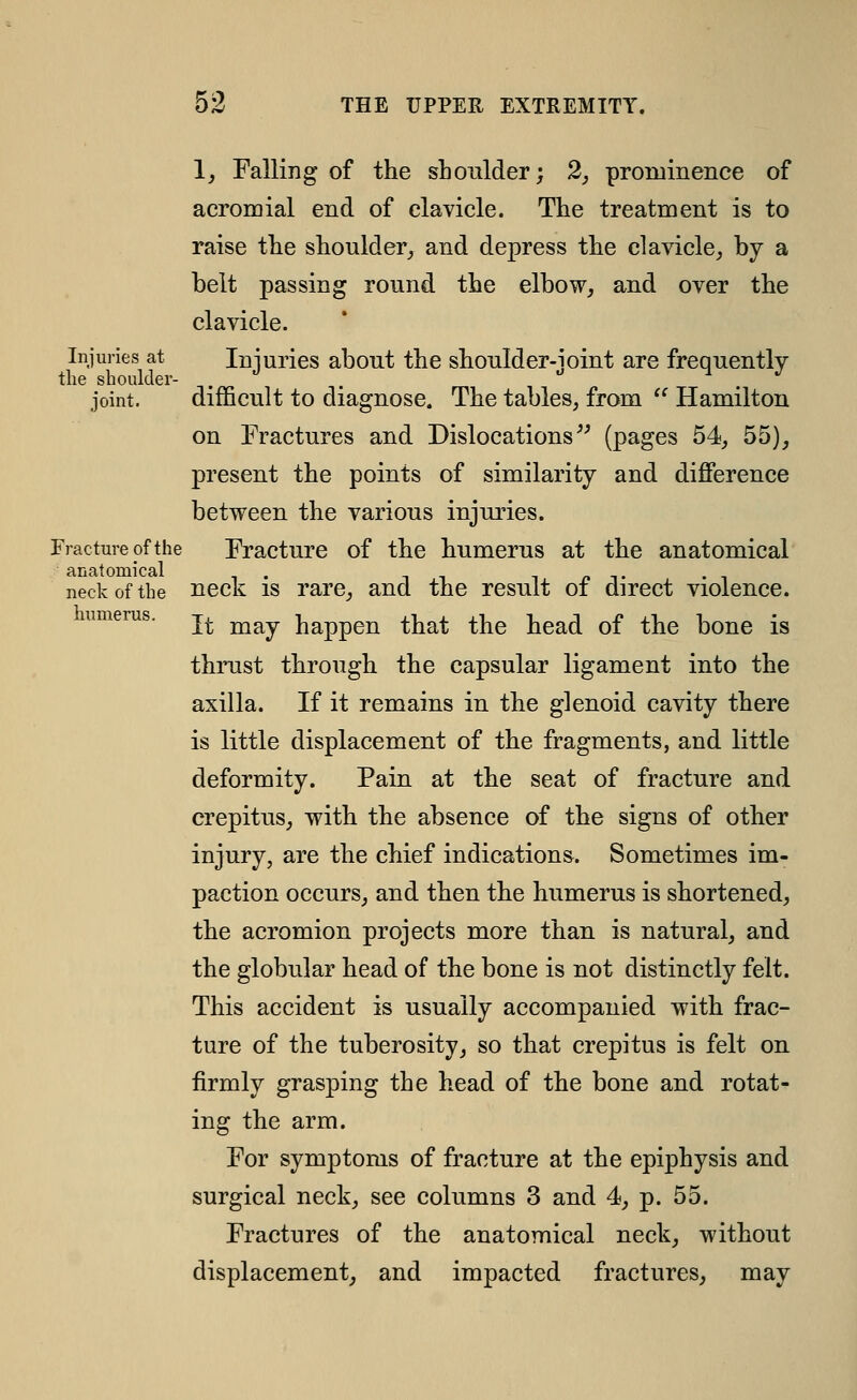 1, Falling of the shoulder; 2, prominence of aeromial end of clavicle. The treatment is to raise the shoulder,, and depress the clavicle, by a belt passing round the elbow, and over the clavicle. Injuries at Iniurics about the shoulder-ioint are frequently the shoulder- . ^ . -^ M J joint. difficult to diagnose. The tables, from Hamilton on Fractures and Dislocations'^ (pages 54, 55), present the points of similarity and difference between the various injuries. Fracture of the Fracture of the humerus at the anatomical anatomical . -, n -i- neck of the ncck IS rare, and the result of direct violence. humerus. It may happen that the head of the bone is thrust through the capsular ligament into the axilla. If it remains in the glenoid cavity there is little displacement of the fragments, and little deformity. Pain at the seat of fracture and crepitus, with the absence of the signs of other injury, are the chief indications. Sometimes im- paction occurs, and then the humerus is shortened, the acromion projects more than is natural, and the globular head of the bone is not distinctly felt. This accident is usually accompanied with frac- ture of the tuberosity, so that crepitus is felt on firmly grasping the head of the bone and rotat- ing the arm. For symptoms of fracture at the epiphysis and surgical neck, see columns 3 and 4, p. 55. Fractures of the anatomical neck, without displacement, and impacted fractures, may