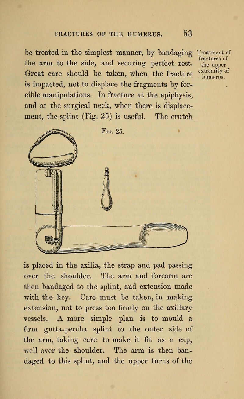 be treated in the simplest manner, by bandaging^ Treatment of the arm to the side, and securing perfect rest, the upper Great care should be taken, when the fracture ^^i^meiS^^ is impacted, not to displace the fragments by for- cible manipulations. In fracture at the epiphysis, and at the surgical neck, when there is displace- ment, the splint (Fig. 25) is useful. The crutch Fig. 25. is placed in the axilla, the strap and pad passing over the shoulder. The arm and forearm are then bandaged to the splint, and extension made with the key. Care must be taken, in making extension, not to press too firmly on the axillary vessels. A more simple plan is to mould a firm gutta-percha splint to the outer side of the arm, taking care to make it fit as a cap, well over the shoulder. The arm is then ban- daged to this splint, and the upper turns of the