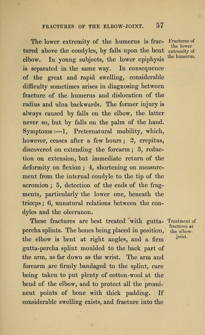 The lower extremity of the humerus is frac- Fractures of tlie lower tured above the condyles^ by falls upon the bent extremity of elbow. In young subjects, the lower epiphysis is separated in the same way. In consequence of the great and rapid swelling, considerable difficulty sometimes arises in diagnosing between fracture of the humerus and dislocation of the radius and ulna backwards. The former injury is always caused by falls on the elbow, the latter never so, but by falls on the palm of the hand. Symptoms :—1, Preternatural mobility, which, however, ceases after a few hours; 2, crepitus, discovered on extending the forearm; 3, reduc- tion on extension, but immediate return of the deformity on flexion; 4, shortening on measure- ment from the internal condyle to the tip of the acromion; 5, detection of the ends of the frag- ments, particularly the lower one, beneath the triceps; 6, unnatural relations between the con- dyles and the olecranon. These fractures are best treated 'with gutta- Treatment of 'I'RCtllT'PS fit percha splints. The bones being placed in position, the elbow- the elbow is bent at right angles, and a firm gutta-percha splint moulded to the back part of the arm, as far down as the wrist. The arm and forearm are firmly bandaged to the splint, care being taken to put plenty of cotton-wool at the bend of the elbow, and to protect all the promi- nent points of bone with thick padding. If considerable swelling exists, and fracture into the joint.