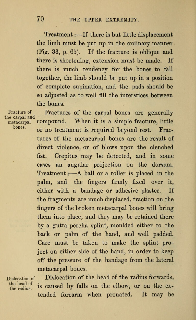 Treatment:—If there is but little displacement tlie limb must be put up in the ordinary manner (Fig. 33j p. 65). If tbe fracture is oblique and there is shortening, extension must be made. If there is much tendency for the bones to fall together, the limb should be put up in a position of complete supination, and the pads should be so adjusted as to well fill the interstices between the bones. Fracture of Fractures of the carpal bones are generally the carpal and . . - . n t i metacarpal compound. When it IS a simple iracture, little or no treatment is required beyond rest. Frac- tures of the metacarpal bones are the result of direct violence, or of blows upon the clenched fist. Crepitus may be detected, and in some cases an angular projection on the dorsum. Treatment:—A ball or a roller is placed in the palm, and the fingers firmly fixed over it, either with a bandage or adhesive plaster. If the fragments are much displaced, traction on the fingers of the broken metacarpal bones wiU bring them into place, and they may be retained there by a gutta-percha splint, moulded either to the back or palm of the hand, and well padded. Care must be taken to make the splint pro- ject on either side of the hand, in order to keep off the pressure of the bandage from the lateral metacarpal bones. Dislocation of Dislocation of the head of the radius forwards, Iheradfus^ is caused by falls on the elbow, or on the ex- tended forearm when pronated. It may be