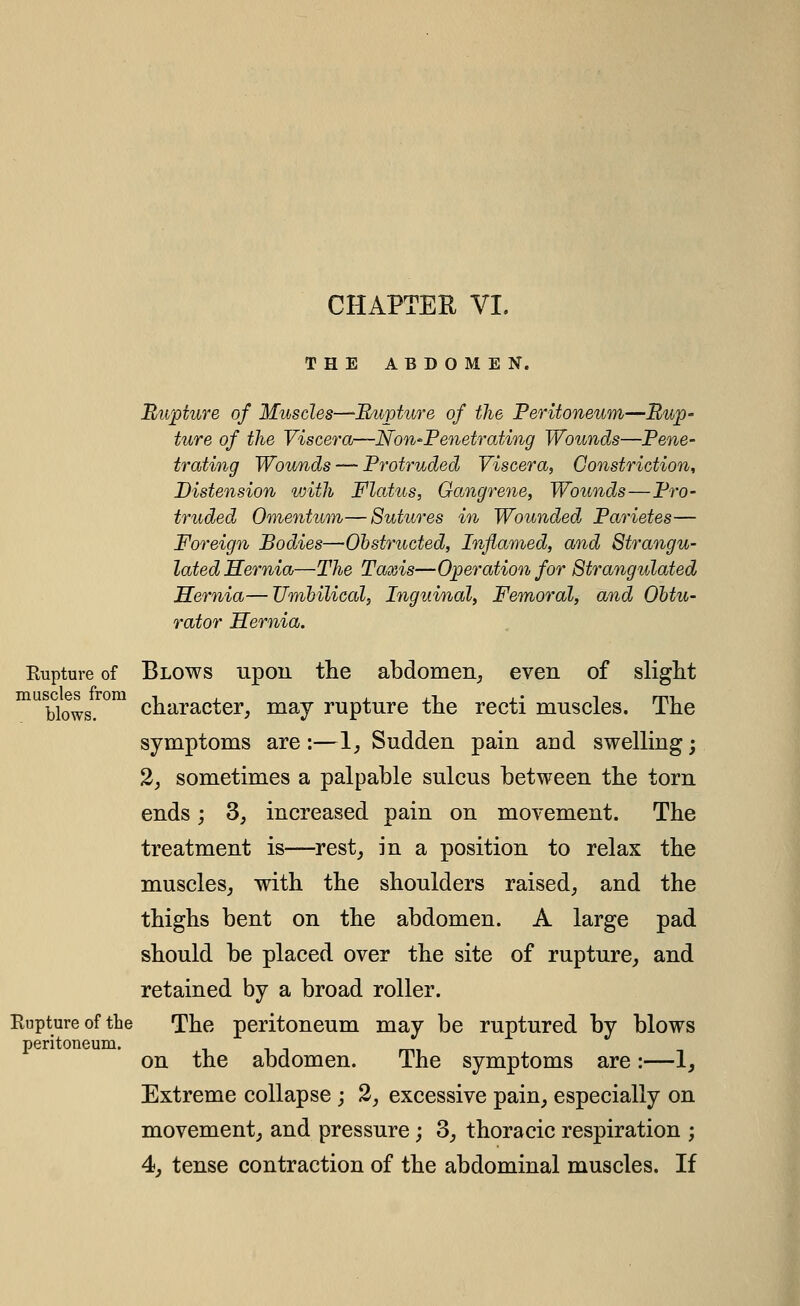 CHAPTER VI. THE ABDOMEN. Rwpture of Muscles—Rupture of the Peritoneum—Rup- ture of the Viscera—Non-Fenetrating Wounds—Pene- trating Wounds — Protruded Viscera, Constriction, Distension with Flatus, Gangrene, Wounds—Pro- truded Omentum—Sutures m Wounded Parietes— Foreign Bodies—Ohstructed, Inflamed, and Strangu- lated Hernia—The Taxis—Operation for Strangulated Hernia—Tlmbilical, Inguinal, Femoral, and Obtu- rator Hernia. Kupture of Blows upou the abdomen^ even of slight °^ blows. character, may rupture the recti muscles. The symptoms are:—1, Sudden pain and swelling; 2, sometimes a palpable sulcus between the torn ends; 3, increased pain on movement. The treatment is—rest_, in a position to relax the muscles, with the shoulders raised, and the thighs bent on the abdomen. A large pad should be placed over the site of rupture, and retained by a broad roller. Rupture of the The peritoneum may be ruptured by blows peritoneum. on the abdomen. The symptoms are:—1^ Extreme collapse ; 2, excessive pain, especially on movement, and pressure; 3, thoracic respiration ; 4, tense contraction of the abdominal muscles. If