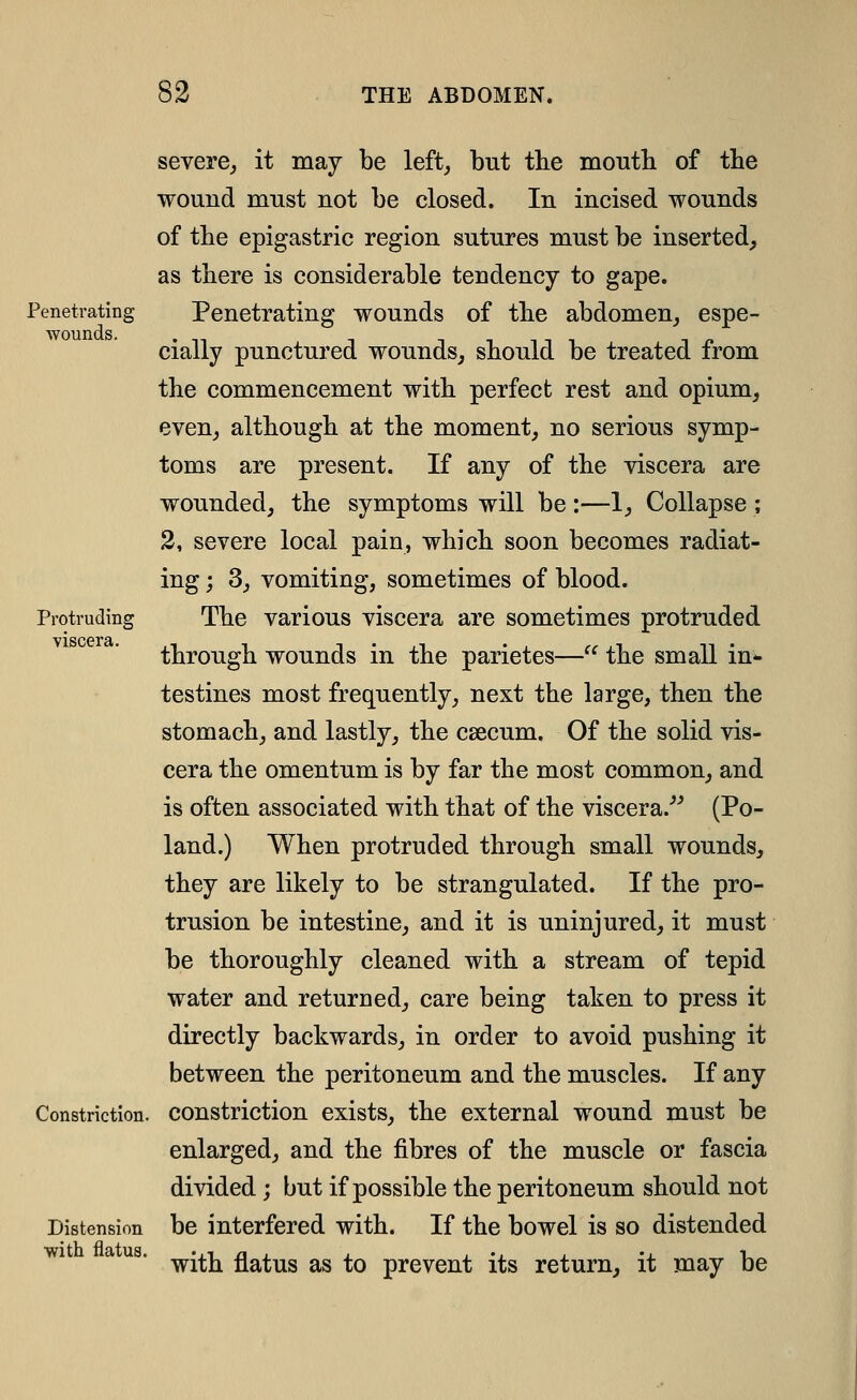 Penetrating wounds. Protruding viscera. severe^ it may be left, but the mouth of the wound must not be closed. In incised wounds of the epigastric region sutures must be inserted, as there is considerable tendency to gape. Penetrating wounds of the abdomen, espe- cially punctured wounds, should be treated from the commencement with perfect rest and opium, even, although at the moment, no serious symp- toms are present. If any of the viscera are wounded, the symptoms will be :—1, Collapse ; 2, severe local pain, which soon becomes radiat- ing ; 3, vomiting, sometimes of blood. The various viscera are sometimes protruded through wounds in the parietes— the small in* testines most frequently, next the large, then the stomach, and lastly, the caecum. Of the solid vis- cera the omentum is by far the most common, and is often associated with that of the viscera.*^ (Po- land.) When protruded through small wounds, they are likely to be strangulated. If the pro- trusion be intestine, and it is uninjured, it must be thoroughly cleaned with a stream of tepid water and returned, care being taken to press it directly backwards, in order to avoid pushing it between the peritoneum and the muscles. If any Constriction, constriction exists, the external wound must be enlarged, and the fibres of the muscle or fascia divided; but if possible the peritoneum should not be interfered with. If the bowel is so distended with flatus as to prevent its return, it may be Distension ■with flatus.