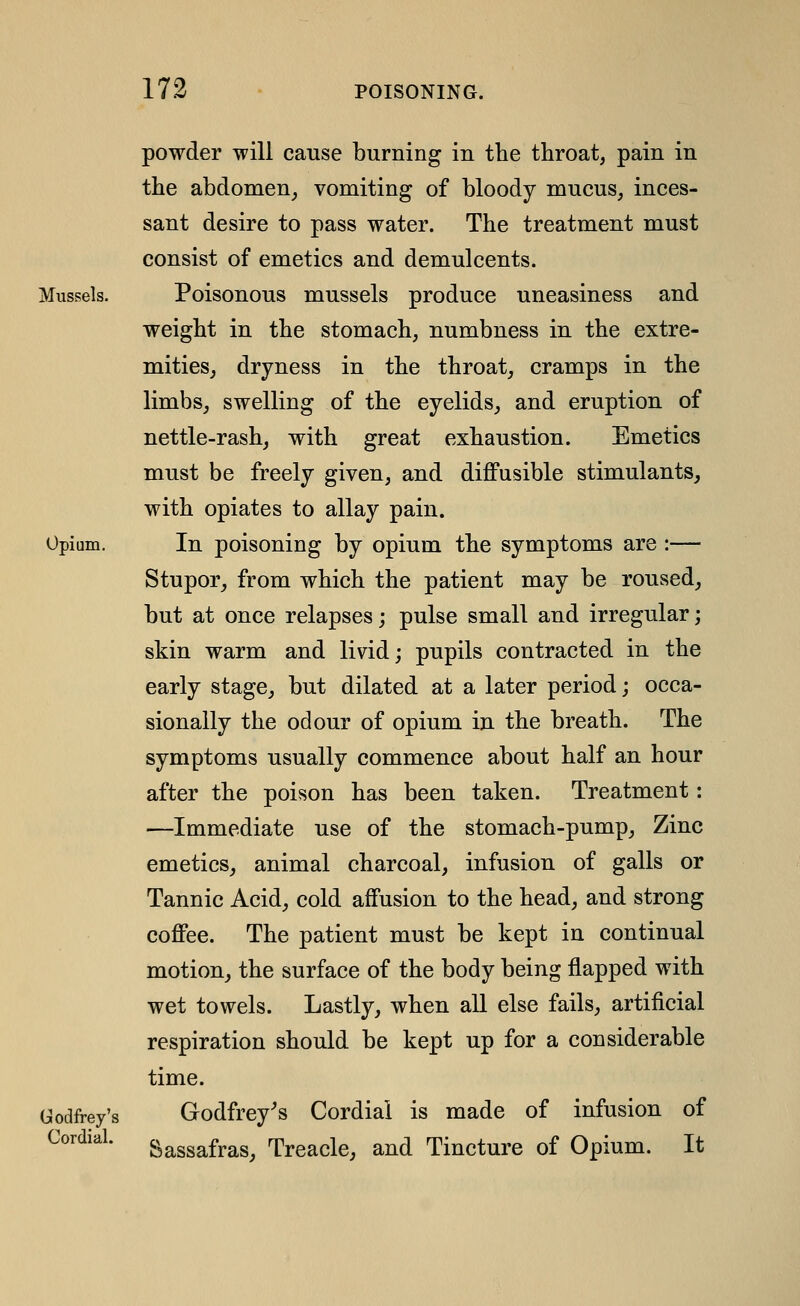 powder will cause burning in the throat, pain in the abdomen^ vomiting of bloody mucus, inces- sant desire to pass water. The treatment must consist of emetics and demulcents. Mussels. Poisonous mussels produce uneasiness and weight in the stomach, numbness in the extre- mitieSj dryness in the throat, cramps in the limbs, swelling of the eyelids, and eruption of nettle-rash, with great exhaustion. Emetics must be freely given, and diffusible stimulants,, with opiates to allay pain. Opium. In poisoning by opium the symptoms are :— Stupor, from which the patient may be roused, but at once relapses; pulse small and irregular; skin warm and livid; pupils contracted in the early stage, but dilated at a later period; occa- sionally the odour of opium in the breath. The symptoms usually commence about half an hour after the poison has been taken. Treatment: —Immediate use of the stomach-pump. Zinc emetics, animal charcoal, infusion of galls or Tannic Acid, cold affusion to the head, and strong coffee. The patient must be kept in continual motion, the surface of the body being flapped with wet towels. Lastly, when aU else fails, artificial respiration should be kept up for a considerable time. Godfrey's Godfrey's Cordial is made of infusion of Cordial, c^asgafras, Treacle, and Tincture of Opium. It