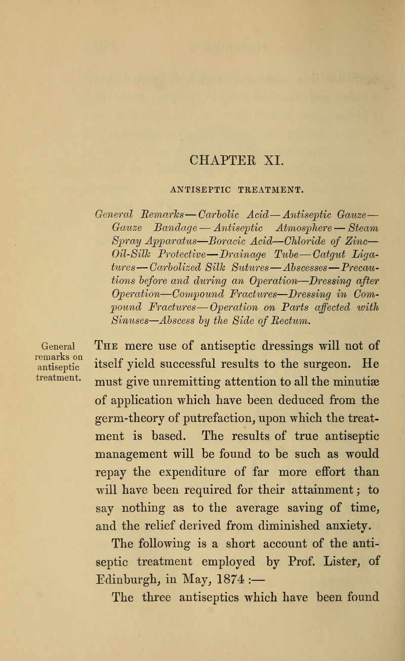 CHAPTER XI. ANTISEPTIC TREATMENT. remarks on antiseptic treatment. General Beniar'ks—Carholic Acid—Antiseptic Gauze— Gauze Bandage — Antiseptic Atmosphere — 8team Spray Apparatus—Boracic Acid—Chloride of Zinc— Oil-Silh Protective—Drainage Tube—Catgut Liga- tures— Garholized 8ilh 8utures—Abscesses—Precau- tions before and during a7i Operation—Dressing after Operation—Compound Fractures—Dressing in Com- pound Fractures—Operation on Parts affected with Sinuses—Abscess by the Side of Bectum. General The mere use of antiseptic dressings will not of antiseptic itself yield successful results to the surgeon. He must give unremitting attention to all the minutise of application which have been deduced from the germ-theory of putrefaction, upon which the treat- ment is based. The results of true antiseptic management will be found to be such as would repay the expenditure of far more efPort than will have been required for their attainment; to say nothing as to the average saving of time, and the relief derived from diminished anxiety. The following is a short account of the anti- septic treatment employed by Prof. Lister, of Edinburgh, in May, 1874 :— The three antiseptics which have been found