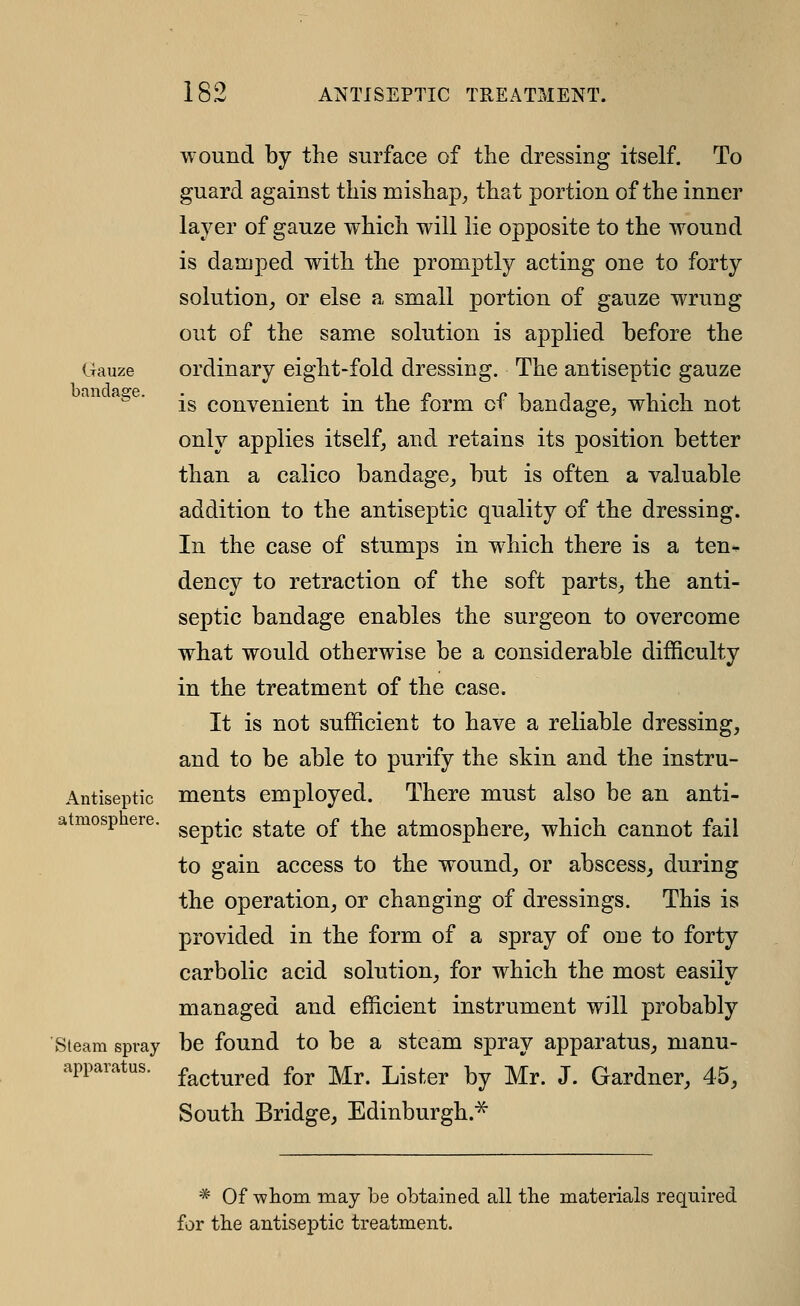 Gauze bandage. wound by the surface of the dressing itself. To guard against this mishap^ that portion of the inner layer of gauze which will lie opposite to the wound is damped with the promptly acting one to forty solution^ or else a small portion of gauze wrung out of the same solution is applied before the ordinary eight-fold dressing. The antiseptic gauze is convenient in the form of bandage, which not only applies itself, and retains its position better than a calico bandage, but is often a valuable addition to the antiseptic quality of the dressing. In the case of stumps in which there is a ten* dency to retraction of the soft parts, the anti- septic bandage enables the surgeon to overcome what would otherwise be a considerable difficulty in the treatment of the case. It is not sufficient to have a reliable dressing, and to be able to purify the skin and the instru- ments employed. There must also be an anti- septic state of the atmosphere, which cannot fail to gain access to the wound, or abscess, during the operation, or changing of dressings. This is provided in the form of a spray of one to forty carbolic acid solution, for which the most easily managed and efficient instrument will probably Steam spray be found to be a steam spray apparatus, manu- appaiatus. f^^^^^^^ fo^, -^^ Ljster by Mr. J. Gardner, 45, South Bridge, Edinburgh.^ Antiseptic atmosphere * Of whom may be obtained all the materials required for the antiseptic treatment.