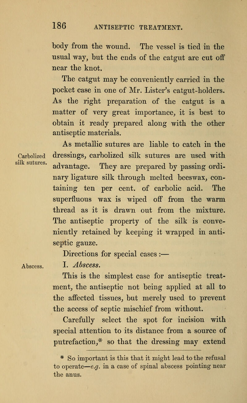body from the wound. The vessel is tied in the usual way, but the ends of the catgut are cut off near the knot. The catgut may be conveniently carried in the pocket case in one of Mr. Lister^s catgut-holders. As the right preparation of the catgut is a matter of very great importance^ it is best to obtain it ready prepared along with the other antiseptic materials. As metallic sutures are liable to catch in the Carbolized dressings^ carbolized silk sutures are used with advantage. They are prepared by passing ordi- nary ligature silk through melted beeswax, con- taining ten per cent, of carbolic acid. The superfluous wax is wdped off from the warm thread as it is drawn out from the mixture. The antiseptic property of the silk is conve- niently retained by keeping it wrapped in anti- septic gauze. Directions for special cases :— I. Abscess. This is the simplest case for antiseptic treat- ment, the antiseptic not being applied at all to the affected tissues, but merely used to prevent the access of septic mischief from without. Carefully select the spot for incision with special attention to its distance from a source of putrefaction,^ so that the dressing may extend * So important is this that it might lead to the refusal to operate—e.g. in a case of spinal abscess pointing near the anus.