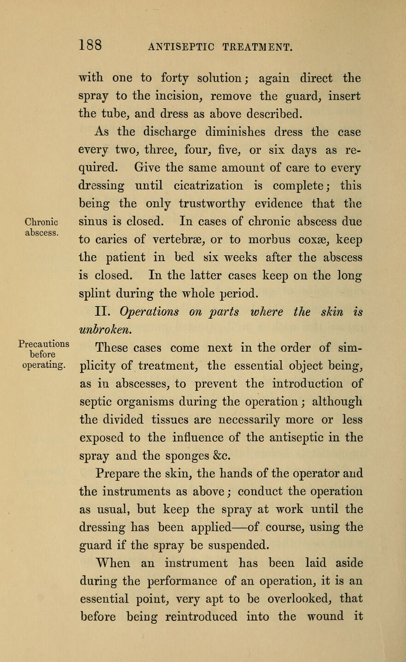 Chronic abscess. Precautions before operating. with one to forty solution; again direct the spray to the incision, remove the guard, insert the tube, and dress as above described. As the discharge diminishes dress the case every two, three, four, five, or six days as re- quired. Give the same amount of care to every dressing until cicatrization is complete; this being the only trustworthy evidence that the sinus is closed. In cases of chronic abscess due to caries of vertebrse, or to morbus coxae, keep the patient in bed six weeks after the abscess is closed. In the latter cases keep on the long splint during the whole period. II. Operations on parts where the skin is unbroken. These cases come next in the order of sim- plicity of treatment, the essential object being, as in abscesses, to prevent the introduction of septic organisms during the operation; although the divided tissues are necessarily more or less exposed to the influence of the antiseptic in the spray and the sponges &c. Prepare the skin, the hands of the operator and the instruments as above; conduct the operation as usual, but keep the spray at work until the dressing has been applied—of course, using the guard if the spray be suspended. When an instrument has been laid aside during the performance of an operation, it is an essential point, very apt to be overlooked, that before being reintroduced into the wound it