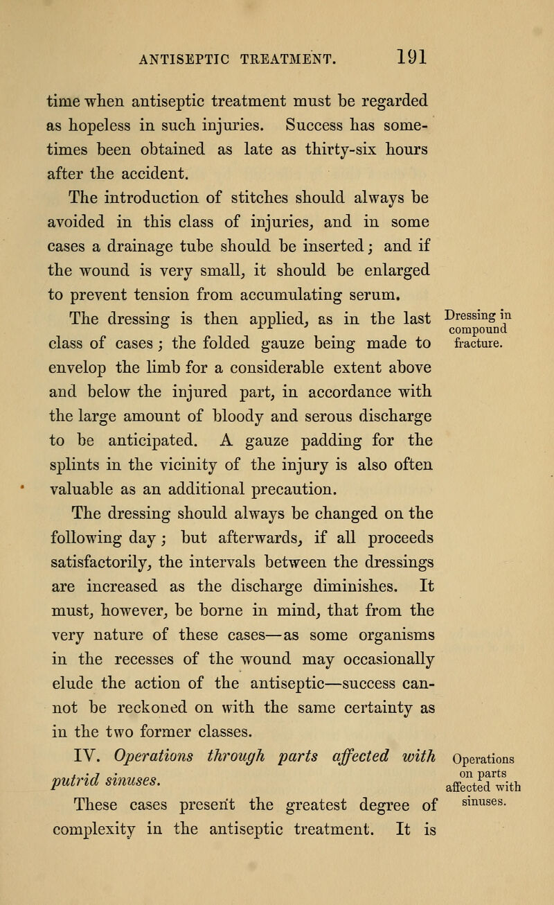 time wlien antiseptic treatment must be regarded as hopeless in sucli injuries. Success lias some- times been obtained as late as tbirty-six hours after the accident. The introduction of stitches should always be avoided in this class of injuries^ and in some cases a drainage tube should be inserted; and if the wound is very small^ it should be enlarged to prevent tension from accumulating serum. The dressing is then applied, as in tbe last Dressing in ^ ± X- -> compound class of cases ; the folded gauze being made to fracture. envelop the limb for a considerable extent above and below the injured part, in accordance with the large amount of bloody and serous discharge to be anticipated. A gauze padding for the splints in the vicinity of the injury is also often valuable as an additional precaution. The dressing should always be changed on the following day; but afterwards, if all proceeds satisfactorily, the intervals between the dressings are increased as the discharge diminishes. It must, however, be borne in mind, that from the very nature of these cases—as some organisms in the recesses of the wound may occasionally elude the action of the antiseptic—success can- not be reckoned on with the same certainty as in the two former classes. IV. Operations through parts affected with Operations putrid sinuses. affectKth These cases present the greatest degree of sinuses. complexity in the antiseptic treatment. It is