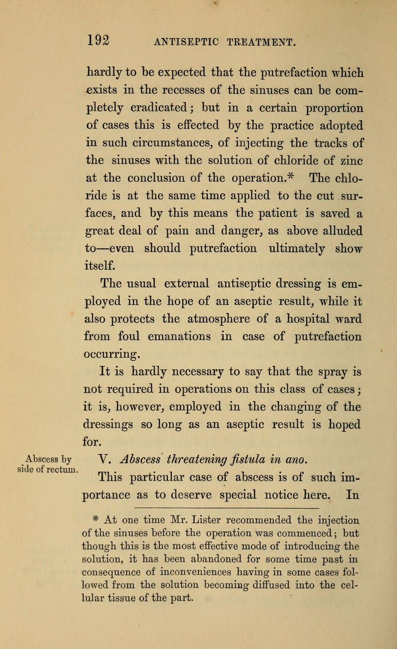 hardly to be expected that the putrefactioii which exists in the recesses of the sinuses can be com- pletely eradicated; but in a certain proportion of cases this is effected by the practice adopted in such circumstances_, of injecting the tracks of the sinuses with the solution of chloride of zinc at the conclusion of the operation.^ The chlo- ride is at the same time applied to the cut sur- faces, and by this means the patient is saved a great deal of pain and danger^ as above alluded to—even should putrefaction ultimately show itself. The usual external antiseptic dressing is em- ployed in the hope of an aseptic result^ while it also protects the atmosphere of a hospital ward from foul emanations in case of putrefaction occurring. It is hardly necessary to say that the spray is not required in operations on this class of cases; it isj however, employed in the changing of the dressings so long as an aseptic result is hoped for. Abscess by V. Abscess threatening fistula in ano. This particular case of abscess is of such im- portance as to deserve special notice here. In * At one time Mr. Lister recommended the injection of the sinuses before the operation was commenced; but though this is the most effective mode of introducing the solution, it has been abandoned for some time past in consequence of inconveniences having in some cases fol- lowed from the solution becoming diffused into the cel- lular tissue of the part.