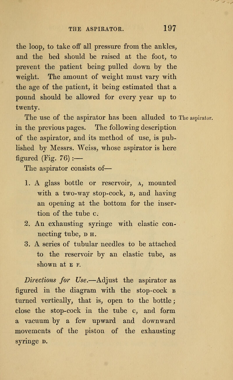 tlie loopj to take off all pressure from the ankles, and the bed should be raised at the foot, to prevent the patient being pulled down by the ■weight. The amount of weight must vary with the age of the patient, it being estimated that a pound should be allowed for every year up to twenty. The use of the aspirator has been alluded to The aspirator. in the previous pages. The following description of the aspirator, and its method of use, is pub- lished by Messrs. Weiss, whose aspirator is here figured (Fig. 76) :— The aspirator consists of— 1. A glass bottle or reservoir, a, mounted with a two-way stop-cock, b, and having an opening at the bottom for the inser- tion of the tube c. 2. An exhausting syringe with elastic con- necting tube, D H. 3. A series of tubular needles to be attached to the reservoir by an elastic tube, as shown at e f. Directions for Use.—Adjust the aspirator as figured in the diagram with the stop-cock b turned vertically, that is, open to the bottle; close the stop-cock in the tube c, and form a vacuum by a few upward and downward movements of the piston of the exhausting syringe n.