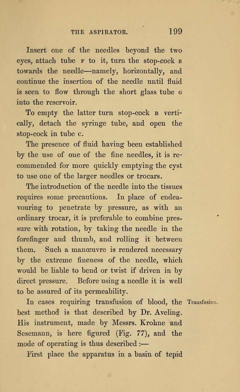 Insert one of the needles beyond the two eyes, attach tube f to it^ turn the stop-eock b towards the needle—namely, horizontally, and continue the insertion of the needle until fluid is seen to flow through the short glass tube g into the reservoir. To empty the latter turn stop-cock b verti- cally, detach the syringe tube, and open the stop-cock in tube c. The presence of fluid having been established by the use of one of the fine needles, it is re- commended for more quickly emptying the cyst to use one of the larger needles or trocars. The introduction of the needle into the tissues requires some precautions. In place of endea- vouring to penetrate by pressure, as with an ordinary trocar, it is preferable to combine pres- sure with rotation, by taking the needle in the forefinger and thumb, and rolling it between them. Such a manoeuvre is rendered necessary by the extreme fineness of the needle, which would be liable to bend or twist if driven in by direct pressure. Before using a needle it is well to be assured of its permeability. In cases requiring transfusion of blood, the Transfusion. best method is that described by Dr. Aveling. His instrument, made by Messrs. Krohne and Sesemann, is here figured (Fig. 77), and the mode of operating is thus described:— First place the apparatus in a basin of tepid