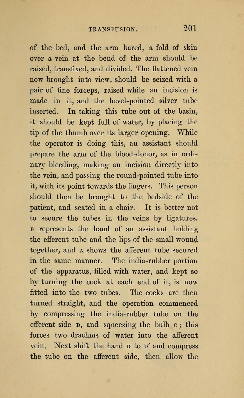 of the bed, and the arm bared^ a fold of skin over a vein at tbe bend of the arm should be raised^ transfixed,, and divided. The flattened vein now brought into view, should be seized with a pair of fine forceps, raised while an incision is made in it, and the bevel-pointed silver tube inserted. In taking this tube out of the basin, it should be kept full of water, by placing the tip of the thumb over its larger opening. While the operator is doing this, an assistant should prepare the arm of the blood-donor, as in ordi- nary bleeding, making an incision directly into the vein, and passing the round-pointed tube into it, with its point towards the fingers. This person should then be brought to the bedside of the patient, and seated in a chair. It is better not to secure the tubes in the veins by ligatures. B represents the hand of an assistant holding the efierent tube and the lips of the small wound together, and a shows the afferent tube secured in the same manner. The india-rubber portion of the apparatus, filled with water, and kept so by turning the cock at each end of it, is now fitted into the two tubes. The cocks are then turned straight, and the operation commenced by compressing the india-rubber tube on the efferent side d, and squeezing the bulb c; this forces two drachms of water into the afferent vein. Next shift the hand d to d' and compress the tube on the afferent side, then allow the