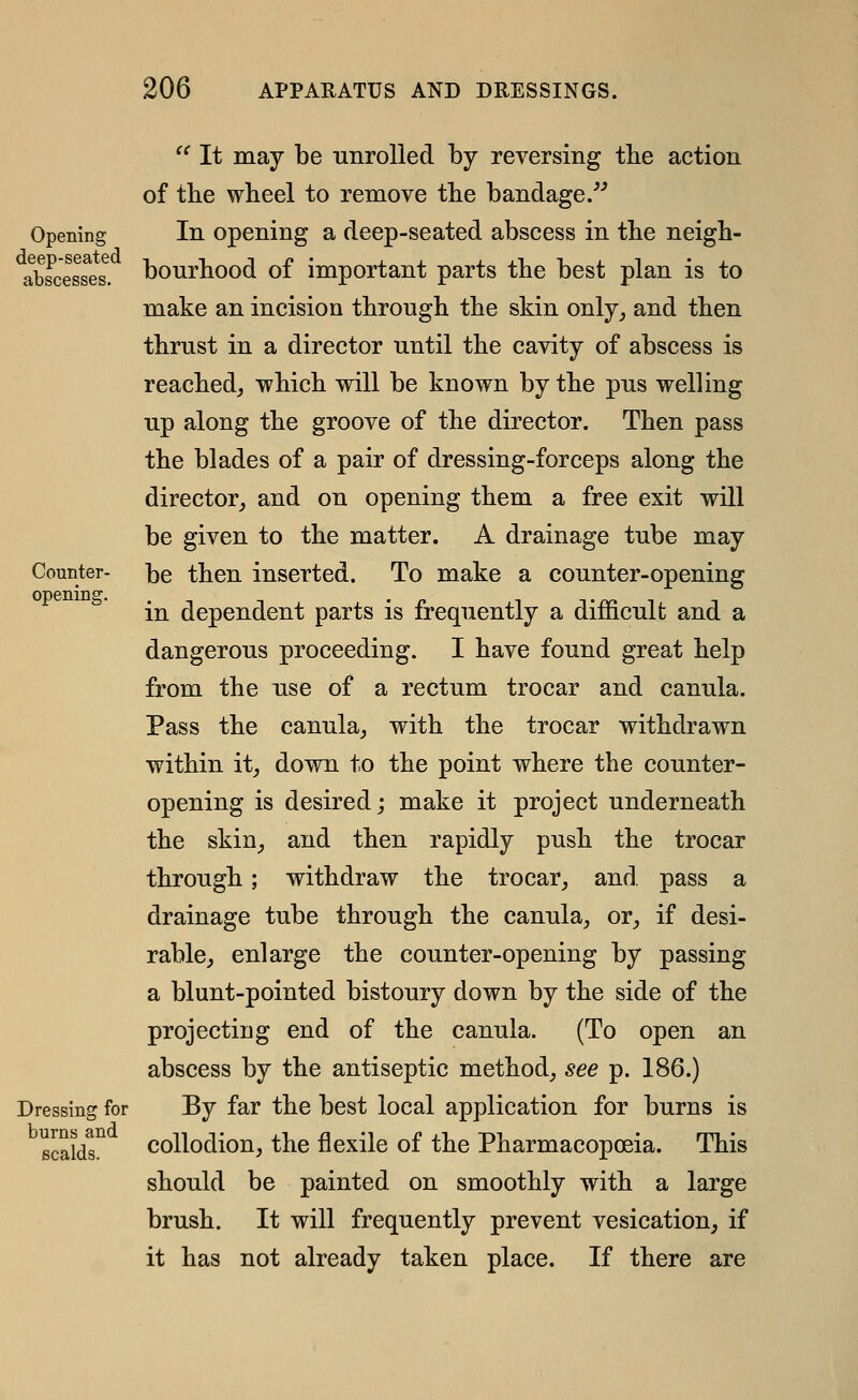 Counter- opening. '^ It may be unrolled by reversing the action of tbe wheel to remove the bandage/'' In opening a deep-seated abscess in the neigh- bourhood of important parts the best plan is to make an incision through the skin only^ and then thrust in a director until the cavity of abscess is reached, which will be known by the pus welling up along the groove of the director. Then pass the blades of a pair of dressing-forceps along the director_, and on opening them a free exit will be given to the matter. A drainage tube may be then inserted. To make a counter-opening in dependent parts is frequently a difficult and a dangerous proceeding. I have found great help from the use of a rectum trocar and canula. Pass the canula, with the trocar withdrawn within it, down to the point where the counter- opening is desired; make it project underneath the skin, and then rapidly push the trocar through; withdraw the trocar, and. pass a drainage tube through the canula, or, if desi- rable, enlarge the counter-opening by passing a blunt-pointed bistoury down by the side of the projecting end of the canula. (To open an abscess by the antiseptic method, see p. 186.) By far the best local application for burns is collodion, the flexile of the Pharmacopoeia. This should be painted on smoothly with a large brush. It will frequently prevent vesication, if it has not already taken place. If there are