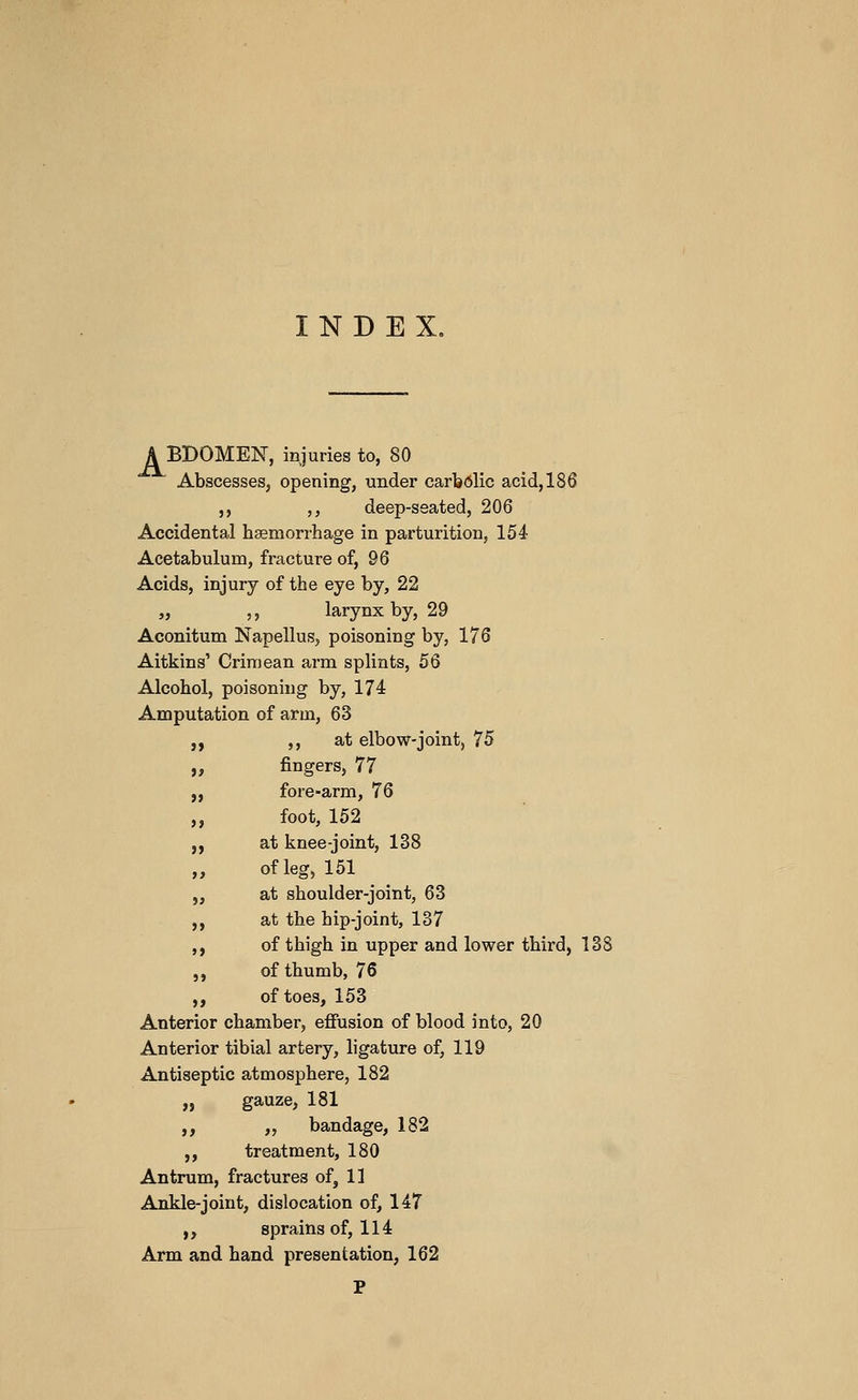 INDEX, A BBOMEN, injuries to, 80 Abscesses, opening, under carbdlic acid, 186 J, ,, deep-seated, 206 Accidental haemorrhage in parturition, 154 Acetabulum, fracture of, 96 Acids, injury of the eye by, 22 „ ,, larynx by, 29 Aconitum Napellus, poisoning by, 176 Aitkins' Crimean arm splints, 56 Alcohol, poisoning by, 174 Amputation of arm, 63 ,, ,, at elbow-joint, 75 „ fingers, 77 „ fore-arm, 76 „ foot, 152 „ at knee-joint, 138 ,, of leg, 151 „ at shoulder-joint, 63 ,, at the hip-joint, 137 ,, of thigh in upper and lower third, 1« ,, of thumb, 76 ,, of toes, 153 Anterior chamber, efiusion of blood into, 20 Anterior tibial artery, ligature of, 119 Antiseptic atmosphere, 182 „ gauze, 181 ,, „ bandage, 182 ,, treatment, 180 Antrum, fractures of, 11 Ankle-joint, dislocation of, 147 „ sprains of, 114 Arm and hand presentation, 162 P