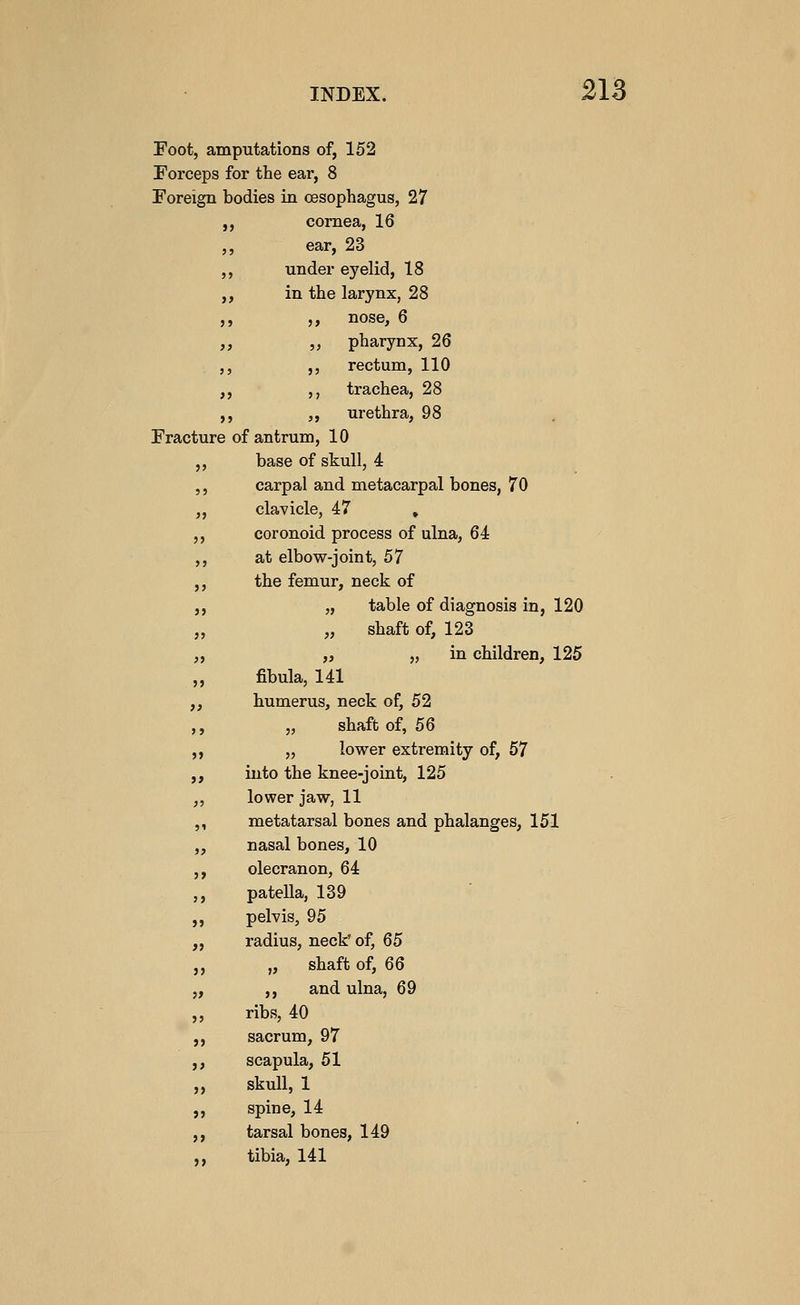 Foot, amputations of, 152 Forceps for the ear, 8 Foreign bodies in oesophagus, 27 cornea, 16 ear, 23 under eyelid, 18 in the larynx, 28 ,, nose, 6 ,, pharynx, 26 ,, rectum, 110 5, trachea, 28 ,, urethra, 98 Fracture of antrum, 10 ,, base of skull, 4 ,, carpal and metacarpal bones, 70 ,, clavicle, 47 . ,, coronoid process of ulna, 64 ,, at elbow-joint, 57 ,, the femur, neck of ,, „ table of diagnosis in, 120 „ „ shaft of, 123 „ „ 5> ill children, 125 „ fibula, 141 ,, humerus, neck of, 52 ,, „ shaft of, 56 ,, „ lower extremity of, 57 ,, into the knee-joint, 125 ,, lower jaw, 11 ,, metatarsal bones and phalanges, 151 „ nasal bones, 10 ,, olecranon, 64 ,, patella, 139 ,, pelvis, 95 „ radius, neck' of, 65 „ „ shaft of, 66 „ ,, and ulna, 69 ,, ribs, 40 ,, sacrum, 97 ,, scapula, 51 ,, skull, 1 ,, spine, 14 ,, tarsal bones, 149 ,, tibia, 141