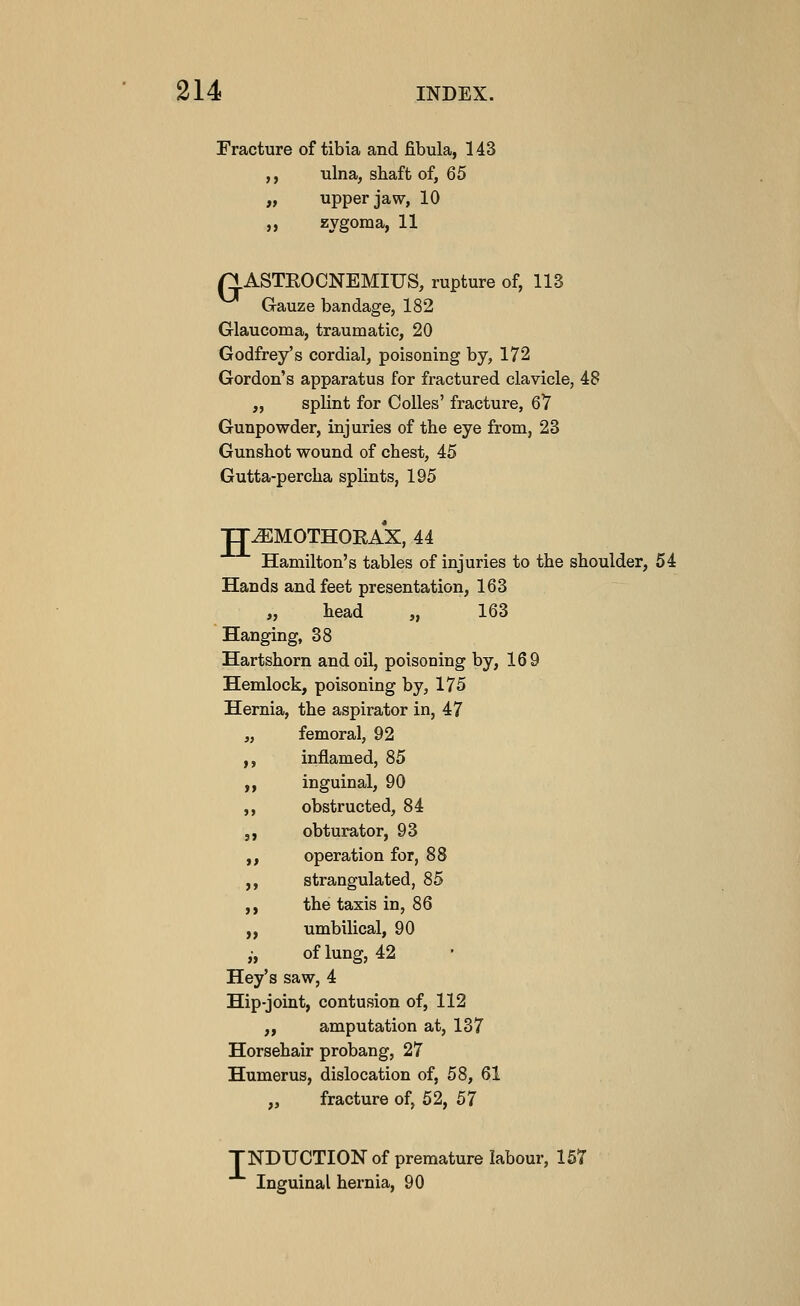 Fracture of tibia and fibula, 143 ,, ulna, shaft of, 65 „ upper jaw, 10 ,, zygoma, 11 n ASTEOCNEMIUS, rupture of, 113 Gauze bandage, 182 Glaucoma, traumatic, 20 Godfrey's cordial, poisoning by, 172 Gordon's apparatus for fractured clavicle, 48 „ splint for Colles' fracture, 67 Gunpowder, injuries of the eye from, 23 Gunshot wound of chest, 45 Gutta-percha splints, 195 JJ^MOTHOEAX, 44 Hamilton's tables of injuries to the shoulder, 54 Hands and feet presentation, 163 „ head „ 163 Hanging, 38 Hartshorn and oil, poisoning by, 169 Hemlock, poisoning by, 175 Hernia, the aspirator in, 47 „ femoral, 92 ,, inflamed, 85 ,, inguinal, 90 ,, obstructed, 84 ,, obturator, 93 ,, operation for, 88 ,, strangulated, 85 ,, the taxis in, 86 ,, umbilical, 90 ,-, of lung, 42 Hey's saw, 4 Hip-joint, contusion of, 112 „ amputation at, 137 Horsehair probang, 27 Humerus, dislocation of, 58, 61 „ fracture of, 52, 57 TNDUCTION of premature labour, 167 Inguinal hernia, 90