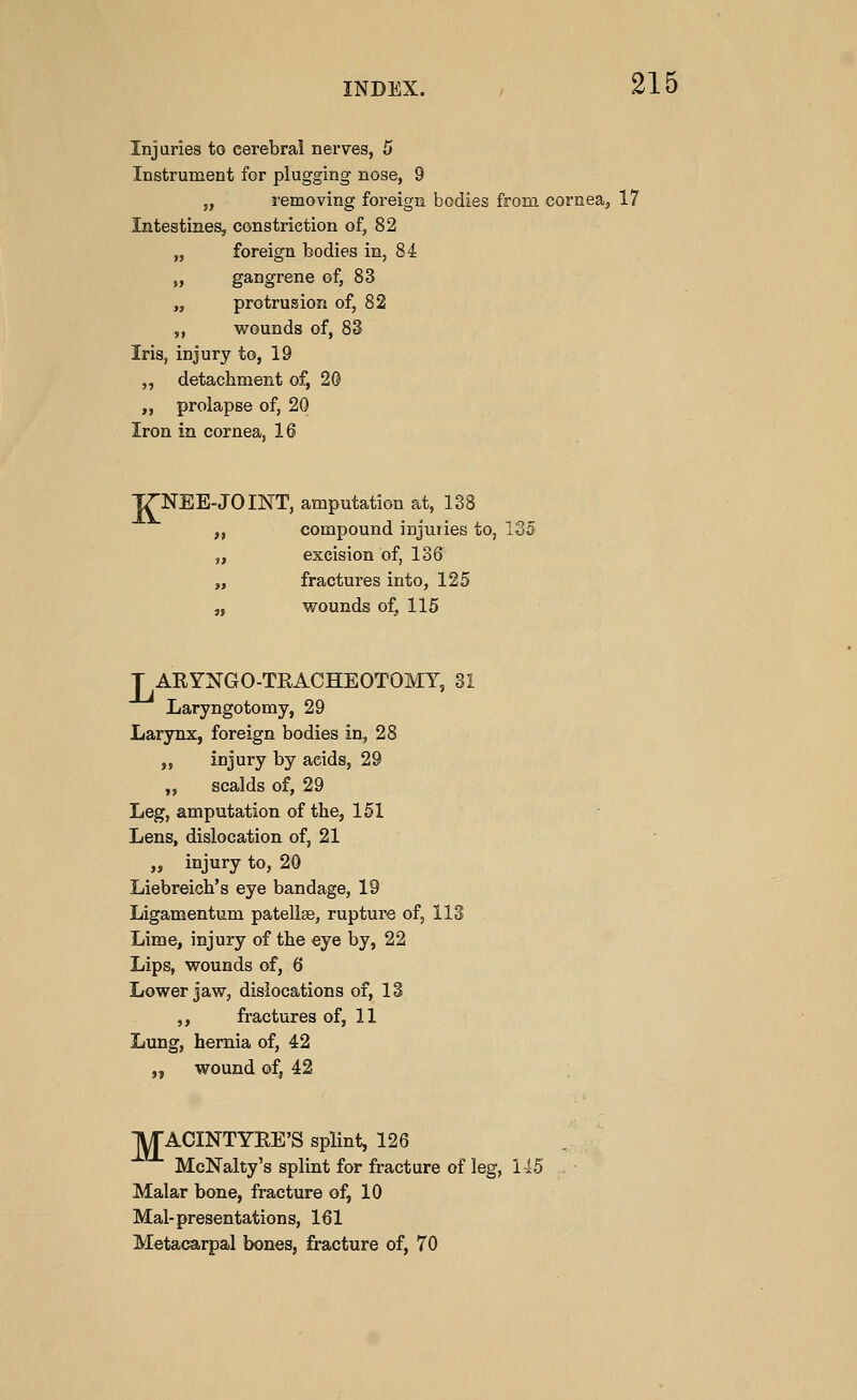 Injuries to cerebral nerves, 5 Instrument for plugging nose, 9 „ removing foreign bodies from cornea, 17 Intestines, constriction of, 82 „ foreign bodies in, 84 „ gangrene of, 83 „ protrusion of, 82 ,, wounds of, 83 Iris, injury to, 19 „ detachment of, 20 „ prolapse of, 20 Iron in cornea, 16 ITNEE-JOINT, amputation at, 138 „ compound injuries to, 135 „ excision of, 136 „ fractures into, 125 „ wounds o:^ 115 T ARYNGO-TRACHEOTOMY, 31 Laryngotomy, 29 Larynx, foreign bodies in, 28 ,, injury by acids, 29 ,, scalds of, 29 Leg, amputation of the, 151 Lens, dislocation of, 21 „ injury to, 20 Liebreich's eye bandage, 19 Ligamentum patellae, rupture of, 113 Lime, injury of the eye by, 22 Lips, wounds of, 6 Lower jaw, dislocations of, 13 ,, fractures of, 11 Lung, hernia of, 42 „ wound of, 42 IITACINTYEE'S splint, 126 McNalty's splint for fracture of leg, 145 Malar bone, fracture of, 10 Mal-presentations, 161 Metacarpal bones, fracture of, 70