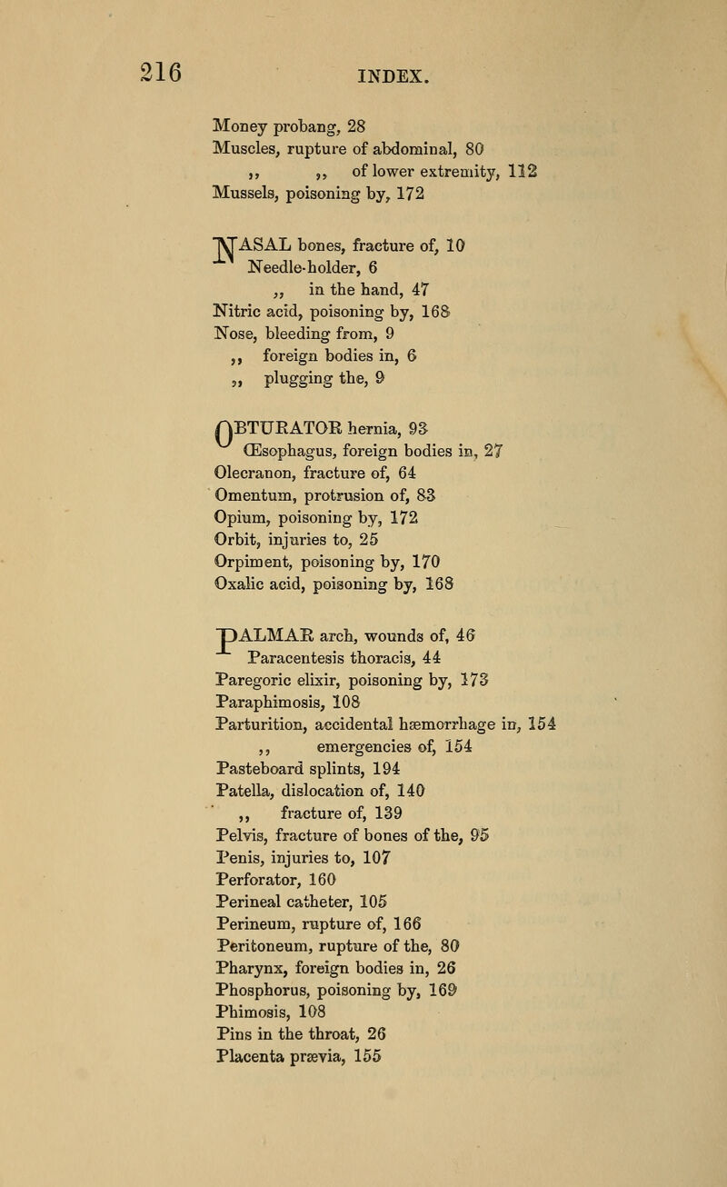 Money pi-obang, 28 Muscles, rupture of abdominal, 80 ,, ,, of lower extremity, 112 Mussels, poisoning by^ 172 T^ASAL bones, fracture of, 10 ■^^ Needle-holder, 6 „ in the hand, 47 Nitric acid, poisoning by, 16 8) Nose, bleeding from, 9 ,, foreign bodies in, 6 „ plugging the, 9 ABTUEATOK hernia, 9S- (Esophagus, foreign bodies in, 27 Olecranon, fracture of, 64 Omentum, protrusion of, 8S Opium, poisoning by, 172 Orbit, injuries to, 25 Orpiment, poisoning by, 170 Oxalic acid, poisoning by, 168 DALMAE arch, wounds of, 46 Paracentesis thoracis, 44 Paregoric elixir, poisoning by, 17S Paraphimosis, 108 Parturition, accidental haemorrhage in, 154 ,, emergencies of, 154 Pasteboard splints, 194 Patella, dislocation of, 140 ,, fracture of, 1S9 Pelvis, fracture of bones of the, 95 Penis, injuries to, 107 Perforator, 160 Perineal catheter, 105 Perineum, rupture of, 166 Peritoneum, rupture of the, 80 Pharynx, foreign bodies in, 26 Phosphorus, poisoning by, 169 Phimosis, 108 Pins in the throat, 26 Placenta prsevia, 155