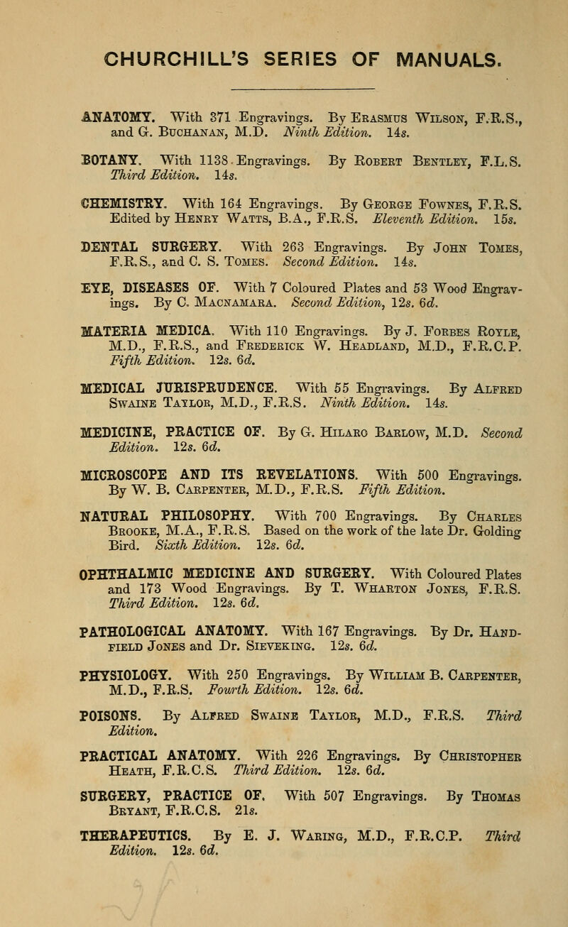 CHURCHILL'S SERIES OF MANUALS. ANATOMY. With 371 Engravings. By Erasmus Wilson, F.R.S., and G. Buchanan, M.D. NintJi, Edition. 14s. BOTANY. With 1138. Engravings. By Eobeet Bentlet, F.L.S. Third Edition, lis. CHEMISTRY, With 164 Engravings. By Geokge Fownes, F.E.S. Edited by Henry Watts, B.A., F.R.S. Eleventh Edition. 155. DENTAL SURGERY. With 263 Engravings. By JoHN ToMEs, F.R.S., and G. S. Tomes. Second Edition, lis. EYE, DISEASES OF. With 7 Coloured Plates and 53 Wood Engrav- ings. By C, Macnamara. Second Edition, 12s. Qd. MATERIA MEDICA. With 110 Engravings. By J. Forbes Rotle, M.D., F.R.S., and Frederick W. Headland, M.D., F.R.C.P. Fifth Edition. 12s. 6d MEDICAL JURISPRUDENCE. With 55 Engi-avings. By Alfred Swaine Ta-zlob, M.D., F.E.S. Ninth Edition. 14s. MEDICINE, PRACTICE OF. By G. Hilaeo Barlow, M.D. Second Edition. 12s. Qd. MICROSCOPE AND ITS REVELATIONS. With 500 Engravings. By W. B. Carpenter, M.D., F.R.S. Fifth Edition. NATURAL PHILOSOPHY. With 700 Engravings. By Charles Brooke, M.A., F.R.S. Based on the work of the late Dr. Golding Bird. Sixth Edition. 12s. Qd. OPHTHALMIC MEDICINE AND SURGERY. With Coloured Plates and 173 Wood Engravings. By T. Wharton Jones, F.R.S. Third Edition. 12s. Qd. PATHOLOGICAL ANATOMY. With 167 Engravings. By Dr. Hand- field Jones and Dr. Sieveking. 12s. Qd. PHYSIOLOGY. With 250 Engravings. By William B. Carpenter, M.D., F.R.S. Fourth Edition. 12s. Qd. POISONS. By Alfred Swaine Taylor, M.D., F.E.S. Third Edition. PRACTICAL ANATOMY. With 226 Engravings. By Christopher Heath, F.R.C.S. Third Edition. 12s. 6d. SURGERY, PRACTICE OF. With 507 Engravings. By Thomas Bryant, F.R.C.S. 21s. THERAPEUTICS. By E. J. Waring, M.D., F.E.C.P. Third Edition. 12s. Qd.